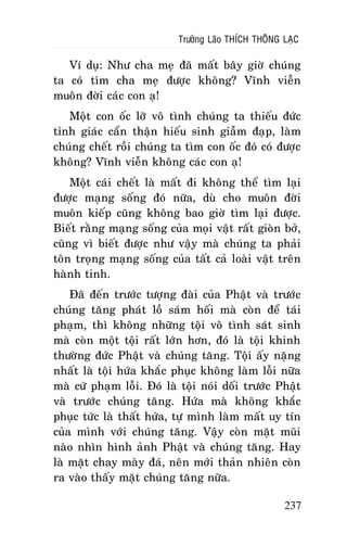 Tröôûng Laõo THÍCH THOÂNG LAÏC

Ví duï: Nhö cha meï ñaõ maát baây giôø chuùng
ta coù tìm cha meï ñöôïc khoâng? Vónh vieãn
muoân ñôøi caùc con aï!
Moät con oác lôõ voâ tình chuùng ta thieáu ñöùc
tænh giaùc caån thaän hieáu sinh giaãm ñaïp, laøm
chuùng cheát roài chuùng ta tìm con oác ñoù coù ñöôïc
khoâng? Vónh vieãn khoâng caùc con aï!
Moät caùi cheát laø maát ñi khoâng theå tìm laïi
ñöôïc maïng soáng ñoù nöõa, duø cho muoân ñôøi
muoân kieáp cuõng khoâng bao giôø tìm laïi ñöôïc.
Bieát raèng maïng soáng cuûa moïi vaät raát gioøn bôû,
cuõng vì bieát ñöôïc nhö vaäy maø chuùng ta phaûi
toân troïng maïng soáng cuûa taát caû loaøi vaät treân
haønh tinh.
Ñaõ ñeán tröôùc töôïng ñaøi cuûa Phaät vaø tröôùc
chuùng taêng phaùt loà saùm hoái maø coøn ñeå taùi
phaïm, thì khoâng nhöõng toäi voâ tình saùt sinh
maø coøn moät toäi raát lôùn hôn, ñoù laø toäi khinh
thöôøng ñöùc Phaät vaø chuùng taêng. Toäi aáy naëng
nhaát laø toäi höùa khaéc phuïc khoâng laøm loãi nöõa
maø cöù phaïm loãi. Ñoù laø toäi noùi doái tröôùc Phaät
vaø tröôùc chuùng taêng. Höùa maø khoâng khaéc
phuïc töùc laø thaát höùa, töï mình laøm maát uy tín
cuûa mình vôùi chuùng taêng. Vaäy coøn maët muõi
naøo nhìn hình aûnh Phaät vaø chuùng taêng. Hay
laø maët chay maøy ñaù, neân môùi thaûn nhieân coøn
ra vaøo thaáy maët chuùng taêng nöõa.
237

 