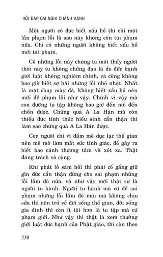 HOÛI ÑAÙP OAI NGHI CHAÙNH HAÏNH

Moät ngöôøi coù ñöùc bieát xaáu hoå thì chæ moät
laàn phaïm loãi laø sau naøy khoâng coøn taùi phaïm
nöõa. Chæ coù nhöõng ngöôøi khoâng bieát xaáu hoå
môùi taùi phaïm.
Coù nhöõng loãi naøy chuùng ta môùi thaáy ngöôøi
thôøi nay tu khoâng chöùng ñaïo laø do ñöùc haïnh
giôùi luaät khoâng nghieâm chænh, vaø cuõng khoâng
bao giôø bieát sôï haõi nhöõng loãi nhoû nhaët. Nhaát
laø maët chay maøy ñaù, khoâng bieát xaáu hoå neân
môùi ñeå phaïm loãi nhö vaäy. Chính vì vaäy maø
con ñöôøng tu taäp khoâng bao giôø ñeán nôi ñeán
choán ñöôïc. Chöùng quaû A La Haùn maø coøn
thieáu ñöùc tænh thöùc hieáu sinh caån thaän thì
laøm sao chöùng quaû A La Haùn ñöôïc.
Con ngöôøi chæ vì ñaém meâ duïc laïc theá gian
neân meâ môø laøm maát söùc tænh giaùc, ñeå gaây ra
bieát bao caûnh thöông taâm vaø xoùt xa. Thaät
ñaùng traùch voâ cuøng.
Khi phaùt loà saùm hoái thì phaûi coá gaéng giöõ
gìn ñöùc caån thaän ñöøng cho sai phaïm nhöõng
loãi laàm ñoù nöõa, vaø nhö vaäy môùi thaät söï laø
ngöôøi tu haønh. Ngöôøi tu haønh maø cöù ñeå sai
phaïm nhöõng loãi laàm ñoù maõi maø khoâng chòu
söûa thì neân trôû veà ñôøi soáng theá gian, ñôøi soáng
gia ñình thì coøn ít toäi hôn laø tu taäp maø cöù
phaïm giôùi. Nhö vaäy thì thaät laø xem thöôøng
giôùi luaät ñöùc haïnh cuûa Phaät giaùo, thì coøn theo
238

 