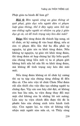 Tröôûng Laõo THÍCH THOÂNG LAÏC

Phaät giaùo tu haønh ñeå laøm gì?
Hoûi 6: Beân ngoaøi coâng an giao thoâng seõ
quôû phaït, giaùo duïc neáu ngöôøi daân vi phaïm
luaät giao thoâng, theá ôû ñaây ngaøy saùm hoái taïi
sao chaúng nghe ngöôøi coù nhieäm vuï goùp yù giaùo
duïc gì caû, cöù ñeå tình traïng naøy keùo daøi maõi?
Ñaùp: Khi taêng ñoaøn ñaõ thaønh laäp xong, coù
toå chöùc, coù kyû cöông ñi vaøo hoaït ñoäng, neáu ai
coøn vi phaïm ñeán laàn thöù ba ñeàu phaûi töï
nguyeän, töï giaùc xin ra khoûi taêng ñoaøn. Neáu
khoâng töï nguyeän, töï giaùc rôøi khoûi taêng ñoaøn,
thì taêng ñoaøn seõ hoïp chuùng laïi laáy bieåu quyeát
cuûa chuùng taêng lieàn môøi vò tu só phaïm giôùi
khoâng bieát xaáu hoå söûa loãi ra khoûi taêng ñoaøn,
maø khoâng ñeå tình traïng naøy keùo daøi maõi
maõi.
Neáu taêng ñoaøn khoâng coù toå chöùc kyû cöông
thì söï tu taäp cuûa chuùng taêng chaúng ñi ñeán
ñaâu caû. Cho neân vieäc toå chöùc Chôn Nhö ñoaøn
raát caàn thieát cho vieäc ñaøo taïo nhöõng ngöôøi tu
chöùng ñaïo. Vaäy caùc con haõy chôø ñôïi, seõ khoâng
coøn bao laâu nöõa, tu vieän ñang thay ñoåi moïi
maët chöù khoâng coøn laø nhöõng lôøi noùi suoâng.
Laàn naøy tu vieän chænh ñoán ñöôïc thì ñoù laø
phöôùc baùo cuûa chuùng sinh treân haønh tinh
naøy. Coøn ngöôïc laïi, tu vieän seõ khoâng tieáp
nhaän moät ngöôøi naøo nöõa caû, vaø Thaày cuõng
239

 