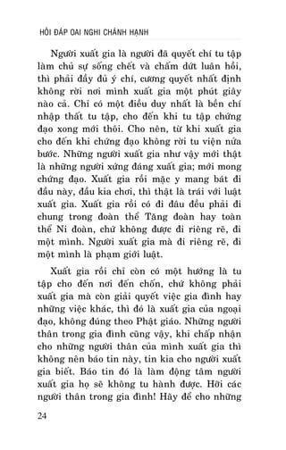 HOÛI ÑAÙP OAI NGHI CHAÙNH HAÏNH

Ngöôøi xuaát gia laø ngöôøi ñaõ quyeát chí tu taäp
laøm chuû söï soáng cheát vaø chaám döùt luaân hoài,
thì phaûi ñaày ñuû yù chí, cöông quyeát nhaát ñònh
khoâng rôøi nôi mình xuaát gia moät phuùt giaây
naøo caû. Chæ coù moät ñieàu duy nhaát laø beàn chí
nhaäp thaát tu taäp, cho ñeán khi tu taäp chöùng
ñaïo xong môùi thoâi. Cho neân, töø khi xuaát gia
cho ñeán khi chöùng ñaïo khoâng rôøi tu vieän nöûa
böôùc. Nhöõng ngöôøi xuaát gia nhö vaäy môùi thaät
laø nhöõng ngöôøi xöùng ñaùng xuaát gia; môùi mong
chöùng ñaïo. Xuaát gia roài maëc y mang baùt ñi
ñaàu naøy, ñaàu kia chôi, thì thaät laø traùi vôùi luaät
xuaát gia. Xuaát gia roài coù ñi ñaâu ñeàu phaûi ñi
chung trong ñoaøn theå Taêng ñoaøn hay toaøn
theå Ni ñoaøn, chöù khoâng ñöôïc ñi rieâng reõ, ñi
moät mình. Ngöôøi xuaát gia maø ñi rieâng reõ, ñi
moät mình laø phaïm giôùi luaät.
Xuaát gia roài chæ coøn coù moät höôùng laø tu
taäp cho ñeán nôi ñeán choán, chöù khoâng phaûi
xuaát gia maø coøn giaûi quyeát vieäc gia ñình hay
nhöõng vieäc khaùc, thì ñoù laø xuaát gia cuûa ngoaïi
ñaïo, khoâng ñuùng theo Phaät giaùo. Nhöõng ngöôøi
thaân trong gia ñình cuõng vaäy, khi chaáp nhaän
cho nhöõng ngöôøi thaân cuûa mình xuaát gia thì
khoâng neân baùo tin naøy, tin kia cho ngöôøi xuaát
gia bieát. Baùo tin ñoù laø laøm ñoäng taâm ngöôøi
xuaát gia hoï seõ khoâng tu haønh ñöôïc. Hôõi caùc
ngöôøi thaân trong gia ñình! Haõy ñeå cho nhöõng
24

 