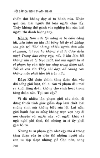 HOÛI ÑAÙP OAI NGHI CHAÙNH HAÏNH

chaám döùt khoâng daïy ai tu haønh nöõa. Nhaân
quaû cuûa loaøi ngöôøi thì loaøi ngöôøi chòu laáy.
Thaày khoâng theå gaùnh vaùc nghieäp baùo cuûa loaøi
ngöôøi thì ñaønh buoâng tay.
Hoûi 7: Hôn nöõa toäi naëng seõ bò baám baèng
laùi, neáu baám ba laàn thì baèng laùi aáy seõ khoâng
coøn giaù trò. Theá nhöng nhieàu ngöôøi daân vaãn
vi phaïm, taïi sao hoï khoâng yù thöùc ñöôïc ñieàu
naøy? Trong ñaïo cuõng vaäy, neáu 3 laàn laàm loãi
khoâng söûa seõ bò truïc xuaát, theá maø ngöôøi tu só
vi phaïm hoï vaãn tieáp tuïc soáng trong ñoaøn theå.
Taát caû con xin Thaày chæ daïy, ñeå chuùng con
khoâng maéc phaûi laàm loãi treân nöõa.
Ñaùp: Khi chaán chænh taêng ñoaøn ñöa vaøo
ñôøi soáng giôùi luaät, thì ai coøn vi phaïm ñeàu môøi
ra khoûi taêng ñoaøn khoâng cho sinh hoaït trong
taêng ñoaøn nöõa. Taïi sao vaäy?
Vì ñaõ nhieàu laàn phaïm giôùi saùt sinh, ñi
ñöùng thieáu tænh giaùc giaãm ñaïp laøm cheát loaøi
chuùng sinh maø khoâng bieát söûa loãi. Laïi nöõa,
giôùi haïnh ñoäc cö soáng khoâng troïn veïn hay ñi
noùi chuyeän vôùi ngöôøi naøy, vôùi ngöôøi khaùc vaø
nguû nghæ phi thôøi, thì nhöõng tu só aáy phaûi
gaïn boû ra.
Nhöõng tu só phaïm giôùi nhö vaäy maø ôû trong
taêng ñoaøn cuûa tu vieän thì nhöõng ngöôøi naøy
coøn tu taäp ñöôïc nhöõng gì? Cho neân, taêng
240

 