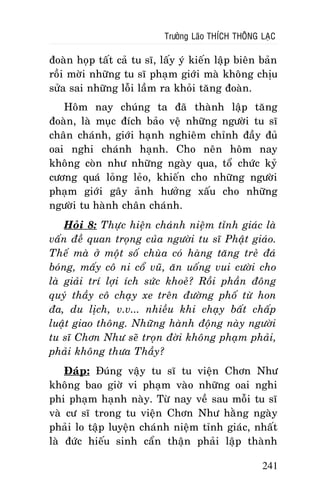 Tröôûng Laõo THÍCH THOÂNG LAÏC

ñoaøn hoïp taát caû tu só, laáy yù kieán laäp bieân baûn
roài môøi nhöõng tu só phaïm giôùi maø khoâng chòu
söûa sai nhöõng loãi laàm ra khoûi taêng ñoaøn.
Hoâm nay chuùng ta ñaõ thaønh laäp taêng
ñoaøn, laø muïc ñích baûo veä nhöõng ngöôøi tu só
chaân chaùnh, giôùi haïnh nghieâm chænh ñaày ñuû
oai nghi chaùnh haïnh. Cho neân hoâm nay
khoâng coøn nhö nhöõng ngaøy qua, toå chöùc kyû
cöông quaù loûng leûo, khieán cho nhöõng ngöôøi
phaïm giôùi gaây aûnh höôûng xaáu cho nhöõng
ngöôøi tu haønh chaân chaùnh.
Hoûi 8: Thöïc hieän chaùnh nieäm tænh giaùc laø
vaán ñeà quan troïng cuûa ngöôøi tu só Phaät giaùo.
Theá maø ôû moät soá chuøa coù haøng taêng treû ñaù
boùng, maáy coâ ni coå vuõ, aên uoáng vui cöôøi cho
laø giaûi trí lôïi ích söùc khoeû? Roài phaàn ñoâng
quyù thaày coâ chaïy xe treân ñöôøng phoá töø hon
ña, du lòch, v.v... nhieàu khi chaïy baát chaáp
luaät giao thoâng. Nhöõng haønh ñoäng naøy ngöôøi
tu só Chôn Nhö seõ troïn ñôøi khoâng phaïm phaûi,
phaûi khoâng thöa Thaày?
Ñaùp: Ñuùng vaäy tu só tu vieän Chôn Nhö
khoâng bao giôø vi phaïm vaøo nhöõng oai nghi
phi phaïm haïnh naøy. Töø nay veà sau moãi tu só
vaø cö só trong tu vieän Chôn Nhö haèng ngaøy
phaûi lo taäp luyeän chaùnh nieäm tænh giaùc, nhaát
laø ñöùc hieáu sinh caån thaän phaûi laäp thaønh
241

 