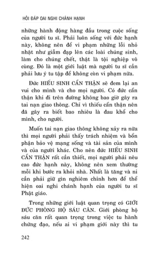 HOÛI ÑAÙP OAI NGHI CHAÙNH HAÏNH

nhöõng haønh ñoäng haøng ñaàu trong cuoäc soáng
cuûa ngöôøi tu só. Phaûi luoân soáng vôùi ñöùc haïnh
naøy, khoâng neân ñeå vi phaïm nhöõng loãi nhoû
nhaët nhö giaãm ñaïp leân caùc loaøi chuùng sinh,
laøm cho chuùng cheát, thaät laø toäi nghieäp voâ
cuøng. Ñoù laø moät giôùi luaät maø ngöôøi tu só caàn
phaûi löu yù tu taäp ñeå khoâng coøn vi phaïm nöõa.
Ñöùc HIEÁU SINH CAÅN THAÄN seõ ñem laïi an
vui cho mình vaø cho moïi ngöôøi. Coù ñöùc caån
thaän khi ñi treân ñöôøng khoâng bao giôø gaây ra
tai naïn giao thoâng. Chæ vì thieáu caån thaän neân
ñaõ gaây ra bieát bao nhieâu laø ñau khoå cho
mình, cho ngöôøi.
Muoán tai naïn giao thoâng khoâng xaûy ra nöõa
thì moïi ngöôøi phaûi thaáy traùch nhieäm vaø boån
phaän baûo veä maïng soáng vaø taøi saûn cuûa mình
vaø cuûa ngöôøi khaùc. Cho neân ñöùc HIEÁU SINH
CAÅN THAÄN raát caàn thieát, moïi ngöôøi phaûi neâu
cao ñöùc haïnh naøy, khoâng neân xem thöôøng
moãi khi böôùc ra khoûi nhaø. Nhaát laø taêng vaø ni
caàn phaûi giöõ gìn nghieâm chænh hôn ñeå theå
hieän oai nghi chaùnh haïnh cuûa ngöôøi tu só
Phaät giaùo.
Trong nhöõng giôùi luaät quan troïng coù GIÔÙI
ÑÖÙC PHOØNG HOÄ SAÙU CAÊN. Giôùi phoøng hoä
saùu caên raát quan troïng trong vieäc tu haønh
chöùng ñaïo, neáu ai vi phaïm giôùi naøy thì tu
242

 
