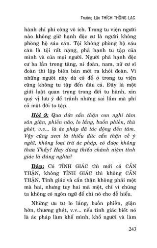 Tröôûng Laõo THÍCH THOÂNG LAÏC

haønh chæ phí coâng voâ ích. Trong tu vieän ngöôøi
naøo khoâng giöõ haïnh ñoäc cö laø ngöôøi khoâng
phoøng hoä saùu caên. Toäi khoâng phoøng hoä saùu
caên laø toäi raát naëng, phaù haïnh tu taäp cuûa
mình vaø cuûa moïi ngöôøi. Ngöôøi phaù haïnh ñoäc
cö ba laàn trong taêng, ni ñoaøn, nam, nöõ cö só
ñoaøn thì laäp bieân baûn môøi ra khoûi ñoaøn. Vì
nhöõng ngöôøi naøy duø coù ñeå ôû trong tu vieän
cuõng khoâng tu taäp ñeán ñaâu caû. Ñaây laø moät
giôùi luaät quan troïng trong ñôøi tu haønh, xin
quyù vò löu yù ñeå traùnh nhöõng sai laàm maø phí
caû moät ñôøi tu taäp.
Hoûi 9: Qua ñöùc caån thaän con nghó taâm
saân giaän, phieàn naõo, lo laéng, buoàn phieàn, thuø
gheùt, v.v... laø aùc phaùp ñaõ taùc ñoäng ñeán taâm.
Vaäy cuõng xem laø thieáu ñöùc caån thaän veà yù
nghó, khoâng loaïi tröø aùc phaùp, coù ñöôïc khoâng
thöa Thaày? Hay duøng thieáu chaùnh nieäm tænh
giaùc laø ñuùng nghóa?
Ñaùp: Coù TÆNH GIAÙC thì môùi coù CAÅN
THAÄN, khoâng TÆNH GIAÙC thì khoâng CAÅN
THAÄN. Tænh giaùc vaø caån thaän khoâng phaûi moät
maø hai, nhöng tuy hai maø moät, chæ vì chuùng
ta khoâng coù ngoân ngöõ ñeå chæ noù cho deã hieåu.
Nhöõng öu tö lo laéng, buoàn phieàn, giaän
hôøn, thöông gheùt, v.v... neáu tænh giaùc bieát noù
laø aùc phaùp laøm khoå mình, khoå ngöôøi vaø laøm
243

 