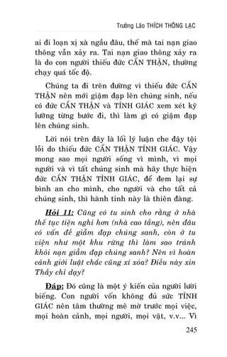 Tröôûng Laõo THÍCH THOÂNG LAÏC

ai ñi loaïn xò xaø ngaàu ñaâu, theá maø tai naïn giao
thoâng vaãn xaûy ra. Tai naïn giao thoâng xaûy ra
laø do con ngöôøi thieáu ñöùc CAÅN THAÄN, thöôøng
chaïy quaù toác ñoä.
Chuùng ta ñi treân ñöôøng vì thieáu ñöùc CAÅN
THAÄN neân môùi giaäm ñaïp leân chuùng sinh, neáu
coù ñöùc CAÅN THAÄN vaø TÆNH GIAÙC xem xeùt kyõ
löôõng töøng böôùc ñi, thì laøm gì coù giaäm ñaïp
leân chuùng sinh.
Lôøi noùi treân ñaây laø loái lyù luaän che ñaäy toäi
loãi do thieáu ñöùc CAÅN THAÄN TÆNH GIAÙC. Vaäy
mong sao moïi ngöôøi soáng vì mình, vì moïi
ngöôøi vaø vì taát chuùng sinh maø haõy thöïc hieän
ñöùc CAÅN THAÄN TÆNH GIAÙC, ñeå ñem laïi söï
bình an cho mình, cho ngöôøi vaø cho taát caû
chuùng sinh, thì haønh tinh naøy laø thieân ñaøng.
Hoûi 11: Cuõng coù tu sinh cho raèng ôû nhaø
theá tuïc tieän nghi hôn (nhaø cao taàng), neân ñaâu
coù vaán ñeà giaãm ñaïp chuùng sanh, coøn ôû tu
vieän nhö moät khu röøng thì laøm sao traùnh
khoûi naïn giaãm ñaïp chuùng sanh? Neân vì hoaøn
caûnh giôùi luaät chaéc cuõng xí xoùa? Ñieàu naøy xin
Thaày chæ daïy?
Ñaùp: Ñoù cuõng laø moät yù kieán cuûa ngöôøi löôøi
bieáng. Con ngöôøi voán khoâng ñuû söùc TÆNH
GIAÙC neân taâm thöôøng meâ môø tröôùc moïi vieäc,
moïi hoaøn caûnh, moïi ngöôøi, moïi vaät, v.v... Vì
245

 