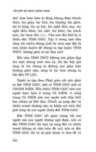HOÛI ÑAÙP OAI NGHI CHAÙNH HAÏNH

theá, taâm luoân luoân bò ñoäng khoâng ñöôïc thanh
thaûn, luùc giaän, luùc hôøn, luùc thöông, luùc gheùt,
luùc lo laéng, luùc sôï haõi, luùc nghó ñieàu naøy, luùc
nghó ñieàu khaùc, luùc cöôøi, luùc khoùc, luùc traùch
moùc, luùc than thôû, v.v... Cho neân ñôøi khoå laø vì
thieáu ñöùc TÆNH GIAÙC. Vaäy ôû trong moät khu
röøng raát nhieàu chuùng sinh boø treân maët ñaát laø
moät nhaân duyeân ñeå chuùng ta taäp luyeän TÆNH
THÖÙC, khoâng phaûi coù lôïi laém sao?
Khi taâm TÆNH THÖÙC khoâng coøn giaäm ñaïp
leân moät chuùng sinh naøo caû, thì luùc baáy giôø
cuõng laø luùc chuùng ta khoâng coøn giaän hôøn
thöông gheùt nöõa, cuõng laø luùc taâm chuùng ta
baét ñaàu VOÂ LAÄU.
Ngöôøi tu taäp theo Phaät giaùo raát caàn phaûi
coù ñöùc TÆNH GIAÙC, nhôø coù TÆNH GIAÙC môùi coù
CHAÙNH NIEÄM. Neáu thieáu TÆNH GIAÙC neân con
ngöôøi luoân luoân ôû trong TAØ NIEÄM, vì soáng
trong TAØ NIEÄM neân con ngöôøi môùi chòu bieát
bao nhieâu söï khoå ñau. Chính söï xung ñoät vaø
chieán tranh thöôøng xaûy ra khaép nôi treân theá
giôùi cuõng do con ngöôøi thieáu ñöùc TÆNH GIAÙC.
Ñöùc TÆNH GIAÙC raát quan troïng vôùi con
ngöôøi maø con ngöôøi khoâng ngôø ñöôïc, neáu coù
ñöùc TÆNH GIAÙC thì moïi söï xung ñoät vaø chieán
tranh khoâng coù nhö treân ñaõ noùi; neáu coù ñöùc
TÆNH GIAÙC thì coù söï giaûi thoaùt vì taâm deã voâ
246

 