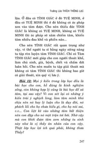 Tröôûng Laõo THÍCH THOÂNG LAÏC

laäu. ÔÛ ñaâu coù TÆNH GIAÙC ôû ñoù TUEÄ MINH, ôû
ñaâu coù TUEÄ MINH thì ôû ñoù khoâng coù aùc phaùp
xen vaøo taâm ñöôïc. Cho neân thieáu ñöùc TÆNH
GIAÙC laø khoâng coù TUEÄ MINH, khoâng coù TUEÄ
MINH thì aùc phaùp seõ xaâm chieám taâm, khieán
taâm nhieàu ñau khoå vaø phieàn naõo...
Cho neân TÆNH GIAÙC raát quan troïng nhö
vaäy, vì theá ngöôøi tu só haèng ngaøy sieâng naêng
tu taäp reøn luyeän taâm TÆNH GIAÙC. Chæ coù Taâm
TÆNH GIAÙC môùi giuùp cho con ngöôøi thoaùt khoå,
laøm chuû sinh, giaø, beänh, cheát vaø chaám döùt
luaân hoài. Cho neân muoán tu taäp giaûi thoaùt maø
khoâng coù taâm TÆNH GIAÙC thì khoâng bao giôø
coù giaûi thoaùt, xin quyù vò löu yù.
Hoûi 12: Moïi yù kieán trong lôùp hoïc ñeàu laø
baøi hoïc cho con, heã ñuùng laø kinh nghieäm
soáng, coøn khoâng hôïp lyù cuõng laø baøi hoïc ñeå xaû
taâm, taïi sao vaäy? Vì con xeùt laïi coù nhöõng yù
kieán traùi yù nghòch loøng, laøm taâm mình khoù
chòu neân noù hay lyù luaän cho laø daïy ñôøi, noù
phaùch loái cho hoï chöa hieåu gì, cho hoï noùi sai,
v.v... Con lieät keâ vaøo nhöõng taâm baát thieän
neân con ñaäp cho noù moät traän tôi bôøi. Nhôø vaäy
maø con khôûi ñöôïc taâm xem nhöõng tu sinh
naøy nhö laø vò thaày aân nhaân cuûa con vaäy.
Thaät lôùp hoïc lôïi ích quaù phaûi, khoâng thöa
Thaày?
247

 