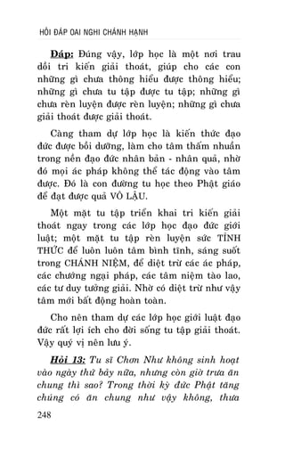 HOÛI ÑAÙP OAI NGHI CHAÙNH HAÏNH

Ñaùp: Ñuùng vaäy, lôùp hoïc laø moät nôi trau
doài tri kieán giaûi thoaùt, giuùp cho caùc con
nhöõng gì chöa thoâng hieåu ñöôïc thoâng hieåu;
nhöõng gì chöa tu taäp ñöôïc tu taäp; nhöõng gì
chöa reøn luyeän ñöôïc reøn luyeän; nhöõng gì chöa
giaûi thoaùt ñöôïc giaûi thoaùt.
Caøng tham döï lôùp hoïc laø kieán thöùc ñaïo
ñöùc ñöôïc boài döôõng, laøm cho taâm thaám nhuaàn
trong neàn ñaïo ñöùc nhaân baûn - nhaân quaû, nhôø
ñoù moïi aùc phaùp khoâng theå taùc ñoäng vaøo taâm
ñöôïc. Ñoù laø con ñöôøng tu hoïc theo Phaät giaùo
ñeå ñaït ñöôïc quaû VOÂ LAÄU.
Moät maët tu taäp trieån khai tri kieán giaûi
thoaùt ngay trong caùc lôùp hoïc ñaïo ñöùc giôùi
luaät; moät maët tu taäp reøn luyeän söùc TÆNH
THÖÙC ñeå luoân luoân taâm bình tónh, saùng suoát
trong CHAÙNH NIEÄM, ñeå dieät tröø caùc aùc phaùp,
caùc chöôùng ngaïi phaùp, caùc taâm nieäm taøo lao,
caùc tö duy töôûng giaûi. Nhôø coù dieät tröø nhö vaäy
taâm môùi baát ñoäng hoaøn toaøn.
Cho neân tham döï caùc lôùp hoïc giôùi luaät ñaïo
ñöùc raát lôïi ích cho ñôøi soáng tu taäp giaûi thoaùt.
Vaäy quyù vò neân löu yù.
Hoûi 13: Tu só Chôn Nhö khoâng sinh hoaït
vaøo ngaøy thöù baûy nöõa, nhöng coøn giôø tröa aên
chung thì sao? Trong thôøi kyø ñöùc Phaät taêng
chuùng coù aên chung nhö vaäy khoâng, thöa
248

 