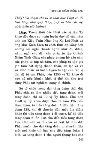 Tröôûng Laõo THÍCH THOÂNG LAÏC

Thaày? Vaø thaäm chí tu só thôøi ñöùc Phaät coù ñi
trai taêng nhö quyù thaày, quyù sö beân caùc heä
phaùi hieän giôø khoâng?
Ñaùp: Trong thôøi ñöùc Phaät caùc vò taân Tyø
kheo ñeàu ñöôïc söï huaán luyeän daïy doã cuûa naêm
anh em Kieàu Traàn Nhö, oâng Xaù Lôïi Phaát vaø
oâng Muïc Kieàn Lieân töø caùch thöùc aên uoáng ñeán
nhöõng oai nghi chaùnh haïnh nhö: ñi, ñöùng,
naèm, ngoài cho ñeán caùc phaùp tu taäp Chaùnh
Nieäm Tænh Giaùc; caùc phaùp phoøng hoä saùu caên;
caùc phaùp tu taäp xaû taâm, caùc phaùp tu taäp giöõ
gìn taâm baát ñoäng thanh thaûn, an laïc vaø voâ
söï. Nhôø ñöôïc söï huaán luyeän tu taäp cuûa caùc vò
ñaïi ñeä töû cuûa Phaät, neân 1250 vò Tyø kheo ñi
vaøo neà neáp khuoân khoå, vì theá khi thoï trai
cuøng Phaät raát nghieâm trang teà chænh.
Söï toå chöùc trong ñaïi taêng ñoaøn thôøi ñöùc
Phaät chia ra laøm nhieàu tieåu taêng ñoaøn, moãi
taêng ñoaøn chæ coù 10 vò Tyø kheo. Cho neân
1250 vò Tyø kheo ñöôïc chia ra laøm 125 tieåu
taêng ñoaøn. töø tieåu taêng ñoaøn 1 ñeán tieåu taêng
ñoaøn 125, khi di chuyeån ñeán moät ñòa ñieåm
khaùc thì tieåu taêng ñoaøn 1 ñi tröôùc, keá ñoù tieåu
taêng ñoaøn 2 laàn löôït cho ñeán tieåu taêng ñoaøn
125. Cho neân söï toå chöùc coù traät töï. Khi ñöùc
Phaät muoán cho ñaïi taêng ñoaøn di chuyeån ñeán
moät nôi khaùc thì baùo cho tieåu taêng ñoaøn 1
bieát, vaø taêng ñoaøn 1 cho ngöôøi thoâng baùo cho
249

 