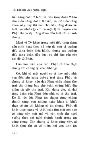 HOÛI ÑAÙP OAI NGHI CHAÙNH HAÏNH

tieåu taêng ñoaøn 2 bieát, vaø tieåu taêng ñoaøn 2 baùo
cho tieåu taêng ñoaøn 3 bieát, vaø cöù tieåu taêng
ñoaøn naøy hay thì baùo cho tieåu taêng ñoaøn keá
bieát, vaø nhö vaäy chæ coù moät leänh truyeàn cuûa
Phaät thì caû ñaïi taêng ñoaøn ñeàu bieát raát nhanh
choùng.
Möôøi vò Tyø kheo trong moãi tieåu taêng ñoaøn
ñeàu sinh hoaït theo neà neáp do moät vò tröôûng
tieåu taêng ñoaøn ñieàu haønh, nhöng caùc tröôûng
tieåu taêng ñoaøn ñeàu döôùi söï chæ ñaïo cuûa caùc
ñaïi ñeä töû Phaät.
Caâu hoûi treân cuûa con: Phaät coù thoï thöïc
chung vôùi chuùng tyø kheo khoâng?
Coù, khi coù moät ngöôøi cö só hay moät nhaø
vua ñeán xin cuùng ñöôøng trai taêng Phaät vaø
chuùng tyø kheo, neáu ñöùc Phaät chaáp nhaän thoï
trai thì thoâng baùo cho toaøn chuùng bieát ñòa
ñieåm vaø giôø thoï trai. Khi ñuùng giôø, caû ñaïi
taêng ñoaøn cuûa Phaät ñeán nhaø cö só thoï trai.
Ñoù laø luùc ñöùc Phaät aên chung cuøng chuùng
thaùnh taêng, coøn nhöõng ngaøy khaùc ñi khaát
thöïc veà aên thì khoâng coù aên chung. Phaät ñi
khaát thöïc mang veà thaát hoaëc tìm moät nôi naøo
coù boùng caây maùt meû vaø yeân tònh thì ngoài
xuoáng theo oai nghi chaùnh haïnh trong aên
uoáng rieâng. Coøn chuùng tyø kheo cuõng vaäy, ai
khaát thöïc thì cöù veà kieám nôi yeân tónh aên
250

 