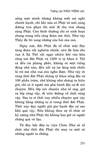 Tröôûng Laõo THÍCH THOÂNG LAÏC

uoáng moät mình nhöng khoâng maát oai nghi
chaùnh haïnh, chæ khi naøo coù Phaät töû môøi cuùng
döôøng trai phaïn thì môùi ñi thoï trai chung
cuøng Phaät. Coøn bình thöôøng chæ coù sinh hoaït
chung trong tieåu taêng ñoaøn maø thoâi. Nhö vaäy
Thaày ñaõ lôøi xong nhöõng caâu hoûi cuûa con.
Ngaøy xöa, ñöùc Phaät ñaõ toå chöùc moät Ñaïi
taêng ñoaøn raát nghieâm chænh, neân ñaõ laøm cho
vua A Xaø Theá raát ngaïc nhieân khi vaøo khu
röøng nôi ñöùc Phaät vaø 1250 vò tyø kheo ôû. Taát
caû ñeàu im phaêng phaéc, khoâng coù moät tieáng
ñoäng nhoû naøo, ñeán noãi söï im laëng moät chieác
laù rôi maø nhaø vua coøn nghe ñöôïc. Nhö vaäy roõ
raøng thôøi ñöùc Phaät chuùng tyø kheo soáng ñoäc cö
100 phaàn traêm, chöù khoâng nhö chuùng ta hieän
giôø, chæ coù ít ngöôøi maø phaù haønh ñoäc cö ñi noùi
chuyeän. Ñeán lôùp noùi chuyeän nhö toå ong, giôø
ra lôùp cuõng vaäy, ñi treân ñöôøng veà thaát cuõng
vaäy. Sao tu só thôøi nay nhieàu chuyeän quaù vaäy
khoâng baèng nhöõng tu só trong thôøi ñöùc Phaät.
Thôøi nay daïy ngöôøi giöõ gìn haïnh ñoäc cö sao
khoù quaù vaäy. Neáu khoâng theo söï toå chöùc coù
kyû cöông nhö Phaät thì khoâng bao giôø coù ngöôøi
chöùng quaû voâ laäu.
Töø ñaây baét ñaàu tu vieän Chôn Nhö seõ toå
chöùc nhö thôøi ñöùc Phaät thì may ra môùi coù
nhöõng ngöôøi tu chöùng.
251

 