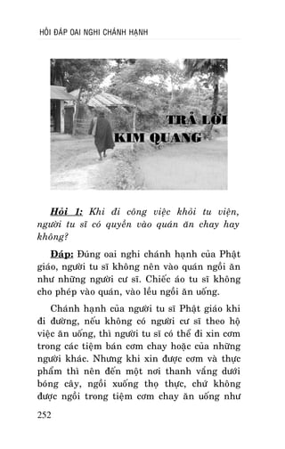 HOÛI ÑAÙP OAI NGHI CHAÙNH HAÏNH

TRAÛ LÔØI
KIM QUANG

Hoûi 1: Khi ñi coâng vieäc khoûi tu vieän,
ngöôøi tu só coù quyeàn vaøo quaùn aên chay hay
khoâng?
Ñaùp: Ñuùng oai nghi chaùnh haïnh cuûa Phaät
giaùo, ngöôøi tu só khoâng neân vaøo quaùn ngoài aên
nhö nhöõng ngöôøi cö só. Chieác aùo tu só khoâng
cho pheùp vaøo quaùn, vaøo leàu ngoài aên uoáng.
Chaùnh haïnh cuûa ngöôøi tu só Phaät giaùo khi
ñi ñöôøng, neáu khoâng coù ngöôøi cö só theo hoä
vieäc aên uoáng, thì ngöôøi tu só coù theå ñi xin côm
trong caùc tieäm baùn côm chay hoaëc cuûa nhöõng
ngöôøi khaùc. Nhöng khi xin ñöôïc côm vaø thöïc
phaåm thì neân ñeán moät nôi thanh vaéng döôùi
boùng caây, ngoài xuoáng thoï thöïc, chöù khoâng
ñöôïc ngoài trong tieäm côm chay aên uoáng nhö
252

 