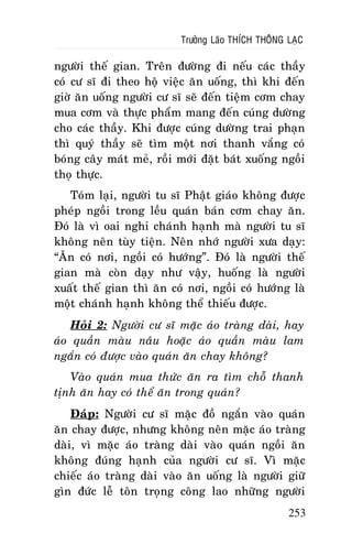 Tröôûng Laõo THÍCH THOÂNG LAÏC

ngöôøi theá gian. Treân ñöôøng ñi neáu caùc thaày
coù cö só ñi theo hoä vieäc aên uoáng, thì khi ñeán
giôø aên uoáng ngöôøi cö só seõ ñeán tieäm côm chay
mua côm vaø thöïc phaåm mang ñeán cuùng döôøng
cho caùc thaày. Khi ñöôïc cuùng döôøng trai phaïn
thì quyù thaày seõ tìm moät nôi thanh vaéng coù
boùng caây maùt meû, roài môùi ñaët baùt xuoáng ngoài
thoï thöïc.
Toùm laïi, ngöôøi tu só Phaät giaùo khoâng ñöôïc
pheùp ngoài trong leàu quaùn baùn côm chay aên.
Ñoù laø vì oai nghi chaùnh haïnh maø ngöôøi tu só
khoâng neân tuøy tieän. Neân nhôù ngöôøi xöa daïy:
“AÊn coù nôi, ngoài coù höôùng”. Ñoù laø ngöôøi theá
gian maø coøn daïy nhö vaäy, huoáng laø ngöôøi
xuaát theá gian thì aên coù nôi, ngoài coù höôùng laø
moät chaùnh haïnh khoâng theå thieáu ñöôïc.
Hoûi 2: Ngöôøi cö só maëc aùo traøng daøi, hay
aùo quaàn maøu naâu hoaëc aùo quaàn maøu lam
ngaén coù ñöôïc vaøo quaùn aên chay khoâng?
Vaøo quaùn mua thöùc aên ra tìm choã thanh
tònh aên hay coù theå aên trong quaùn?
Ñaùp: Ngöôøi cö só maëc ñoà ngaén vaøo quaùn
aên chay ñöôïc, nhöng khoâng neân maëc aùo traøng
daøi, vì maëc aùo traøng daøi vaøo quaùn ngoài aên
khoâng ñuùng haïnh cuûa ngöôøi cö só. Vì maëc
chieác aùo traøng daøi vaøo aên uoáng laø ngöôøi giöõ
gìn ñöùc leã toân troïng coâng lao nhöõng ngöôøi
253

 