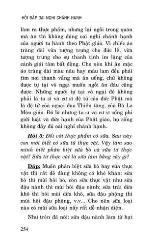 HOÛI ÑAÙP OAI NGHI CHAÙNH HAÏNH

laøm ra thöïc phaåm, nhöng laïi ngoài trong quaùn
maø aên thì khoâng ñuùng oai nghi chaùnh haïnh
cuûa ngöôøi tu haønh theo Phaät giaùo. Vì chieác aùo
traøng daøi vöøa töôïng tröng cho ñöùc leã, vöøa
töôïng tröng cho söï thanh tònh im laëng cuûa
caûnh giôùi taâm baát ñoäng. Cho neân khi aên maëc
aùo traøng daøi maøu naâu hay maøu lam ñeàu phaûi
tìm nôi thanh vaéng maø aên uoáng, chöù khoâng
ñöôïc töï taïi voâ ngaïi muoán ngoài aên ñaâu cuõng
ñöôïc. Nhöõng ngöôøi töï taïi voâ ngaïi ñoù khoâng
phaûi laø tu só vaø cö só ñeä töû cuûa ñöùc Phaät maø
laø ñeä töû cuûa ngoaïi ñaïo Thieàn toâng, cuûa Baø La
Moân giaùo. Ñoù laø nhöõng tu só vaø cö só soáng phi
giôùi luaät vaø ñöùc haïnh cuûa Phaät giaùo, hoï soáng
khoâng ñaày ñuû oai nghi chaùnh haïnh.
Hoûi 3: Ñoái vôùi thöïc phaåm coù söõa. Sau naøy
con môùi bieát coù söõa töø thöïc vaät. Vaäy laøm sao
mình bieát phaân bieät söõa boø vaø söõa töø thöïc
vaät? Söõa töø thöïc vaät laø söõa laøm baèng caây gì?
Ñaùp: Muoán phaân bieät söõa boø hay söõa thöïc
vaät thì raát deã daøng khoâng coù khoù khaên: söõa
boø thì muøi hoâi boø, coøn söõa thöïc vaät nhö söõa
ñaäu naønh thì muøi hoâi ñaäu naønh; söõa traùi döøa
khoâ thì hoâi muøi döøa khoâ, söõa ñaäu phoäng thì
muøi hoâi ñaäu phoäng, v.v... Cho neân söõa loaïi
naøo coù muøi söõa loaïi naáy raát deã nhaän dieän.
Nhö treân ñaõ noùi: söõa ñaäu naønh laøm töø haït
254

 