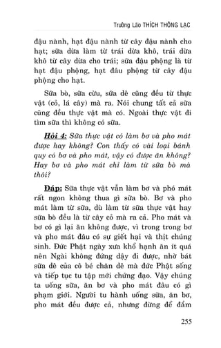 Tröôûng Laõo THÍCH THOÂNG LAÏC

ñaäu naønh, haït ñaäu naønh töø caây ñaäu naønh cho
haït; söõa döøa laøm töø traùi döøa khoâ, traùi döøa
khoâ töø caây döøa cho traùi; söõa ñaäu phoâïng laø töø
haït ñaäu phoâïng, haït ñaâu phoâïng töø caây ñaäu
phoâïng cho haït.
Söõa boø, söõa cöøu, söõa deâ cuõng ñeàu töø thöïc
vaät (coû, laù caây) maø ra. Noùi chung taát caû söõa
cuõng ñeàu thöïc vaät maø coù. Ngoaøi thöïc vaät ñi
tìm söõa thì khoâng coù söõa.
Hoûi 4: Söõa thöïc vaät coù laøm bô vaø pho maùt
ñöôïc hay khoâng? Con thaáy coù vaøi loaïi baùnh
quy coù bô vaø pho maùt, vaäy coù ñöôïc aên khoâng?
Hay bô vaø pho maùt chæ laøm töø söõa boø maø
thoâi?
Ñaùp: Söõa thöïc vaät vaãn laøm bô vaø phoù maùt
raát ngon khoâng thua gì söõa boø. Bô vaø pho
maùt laøm töø söõa, duø laøm töø söõa thöïc vaät hay
söõa boø ñeàu laø töø caây coû maø ra caû. Pho maùt vaø
bô coù gì laïi aên khoâng ñöôïc, vì trong trong bô
vaø pho maùt ñaâu coù söï gieát haïi vaø thòt chuùng
sinh. Ñöùc Phaät ngaøy xöa khoå haïnh aên ít quaù
neân Ngaøi khoâng ñöùng daäy ñi ñöôïc, nhôø baùt
söõa deâ cuûa coâ beù chaên deâ maø ñöùc Phaät soáng
vaø tieáp tuïc tu taäp môùi chöùng ñaïo. Vaäy chuùng
ta uoáng söõa, aên bô vaø pho maùt ñaâu coù gì
phaïm giôùi. Ngöôøi tu haønh uoáng söõa, aên bô,
pho maùt ñeàu ñöôïc caû, nhöng ñöøng ñeå ñaém
255

 