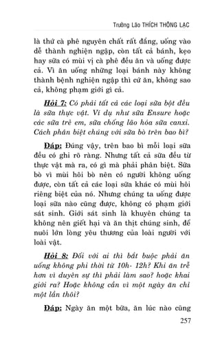 Tröôûng Laõo THÍCH THOÂNG LAÏC

laø thöù caø pheâ nguyeân chaát raát ñaéng, uoáng vaøo
deã thaønh nghieän ngaäp, coøn taát caû baùnh, keïo
hay söõa coù muøi vò caø pheâ ñeàu aên vaø uoáng ñöôïc
caû. Vì aên uoáng nhöõng loaïi baùnh naøy khoâng
thaønh beänh nghieän ngaäp thì cöù aên, khoâng sao
caû, khoâng phaïm giôùi gì caû.
Hoûi 7: Coù phaûi taát caû caùc loaïi söõa boät ñeàu
laø söõa thöïc vaät. Ví duï nhö söõa Ensure hoaëc
caùc söõa treû em, söõa choáng laõo hoùa söõa canxi.
Caùch phaân bieät chuùng vôùi söõa boø treân bao bì?
Ñaùp: Ñuùng vaäy, treân bao bì moãi loaïi söõa
ñeàu coù ghi roõ raøng. Nhöng taát caû söõa ñeàu töø
thöïc vaät maø ra, coù gì maø phaûi phaân bieät. Söõa
boø vì muøi hoâi boø neân coù ngöôøi khoâng uoáng
ñöôïc, coøn taát caû caùc loaïi söõa khaùc coù muøi hoâi
rieâng bieät cuûa noù. Nhöng chuùng ta uoáng ñöôïc
loaïi söõa naøo cuõng ñöôïc, khoâng coù phaïm giôùi
saùt sinh. Giôùi saùt sinh laø khuyeân chuùng ta
khoâng neân gieát haïi vaø aên thòt chuùng sinh, ñeå
nuoâi lôùn loøng yeâu thöông cuûa loaøi ngöôøi vôùi
loaøi vaät.
Hoûi 8: Ñoái vôùi ai thì baét buoäc phaûi aên
uoáng khoâng phi thôøi töø 10h- 12h? Khi aên treã
hôn vì duyeân söï thì phaûi laøm sao? hoaëc khai
giôùi ra? Hoaëc khoâng caàn vì moät ngaøy aên chæ
moät laàn thoâi?
Ñaùp: Ngaøy aên moät böõa, aên luùc naøo cuõng
257

 