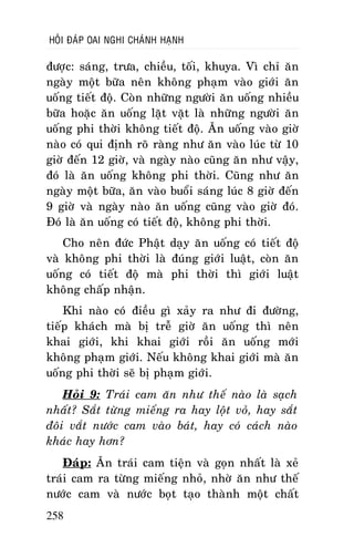 HOÛI ÑAÙP OAI NGHI CHAÙNH HAÏNH

ñöôïc: saùng, tröa, chieàu, toái, khuya. Vì chæ aên
ngaøy moät böõa neân khoâng phaïm vaøo giôùi aên
uoáng tieát ñoä. Coøn nhöõng ngöôøi aên uoáng nhieàu
böõa hoaëc aên uoáng laët vaët laø nhöõng ngöôøi aên
uoáng phi thôøi khoâng tieát ñoä. AÊn uoáng vaøo giôø
naøo coù qui ñònh roõ raøng nhö aên vaøo luùc töø 10
giôø ñeán 12 giôø, vaø ngaøy naøo cuõng aên nhö vaäy,
ñoù laø aên uoáng khoâng phi thôøi. Cuõng nhö aên
ngaøy moät böõa, aên vaøo buoåi saùng luùc 8 giôø ñeán
9 giôø vaø ngaøy naøo aên uoáng cuõng vaøo giôø ñoù.
Ñoù laø aên uoáng coù tieát ñoä, khoâng phi thôøi.
Cho neân ñöùc Phaät daïy aên uoáng coù tieát ñoä
vaø khoâng phi thôøi laø ñuùng giôùi luaät, coøn aên
uoáng coù tieát ñoä maø phi thôøi thì giôùi luaät
khoâng chaáp nhaän.
Khi naøo coù ñieàu gì xaûy ra nhö ñi ñöôøng,
tieáp khaùch maø bò treã giôø aên uoáng thì neân
khai giôùi, khi khai giôùi roài aên uoáng môùi
khoâng phaïm giôùi. Neáu khoâng khai giôùi maø aên
uoáng phi thôøi seõ bò phaïm giôùi.
Hoûi 9: Traùi cam aên nhö theá naøo laø saïch
nhaát? Saét töøng mieáng ra hay loät voû, hay saét
ñoâi vaét nöôùc cam vaøo baùt, hay coù caùch naøo
khaùc hay hôn?
Ñaùp: AÊn traùi cam tieän vaø goïn nhaát laø xeû
traùi cam ra töøng mieáng nhoû, nhôø aên nhö theá
nöôùc cam vaø nöôùc boït taïo thaønh moät chaát
258

 