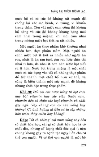 Tröôûng Laõo THÍCH THOÂNG LAÏC

nöôùc boå vaø coù söùc ñeà khaùng raát maïnh ñeå
choáng laïi caùc moâ beänh, vi truøng, vi khuaån
trong thaân. Coøn vaét nöôùc cam uoáng thì khoâng
boå baèng vaø söùc ñeà khaùng khoâng baèng muùi
cam nhai trong mieäng, khi muùi cam nhai
trong mieäng nöôùc boït tieát ra raát nhieàu.
Moät ngöôøi aên thöïc phaåm khoâ thöôøng nhai
nhieàu hôn thöïc phaåm meàm. Moät ngöôøi aên
canh nöôùc boït ít tieát ra nhieàu nhö ngöôøi aên
rau, nhaát laø aên rau töôi, coøn rau luoäc chín thì
nhai ít hôn, do nhai ít hôn neân nöôùc boït tieát
ra ít hôn. Nöôùc boït trong mieäng laø moät chaát
nöôùc coù taùc duïng vaøo taát caû nhöõng thöïc phaåm
ñeå trôû thaønh moät chaát boå nuoâi cô theå, vaø
cuõng laø bieán thaønh moät söùc maïnh ñeà khaùng
nhöõng chaát ñoäc trong thöïc phaåm.
Hoûi 10: Ñoái vôùi caùc nöôùc uoáng töø boät cam
hay boät vitamin hay caùc vieân thuoác cam,
vitamin ñeàu coù chöùa caùc loaïi vitamin vaø chaát
gaây nguû. Vaäy chuùng con coù neân uoáng hay
khoâng? Coù aûnh höôûng gì ñeán söï tu taäp choáng
hoân traàm thuøy mieân hay khoâng?
Ñaùp: Taát caû nhöõng loaïi nöôùc uoáng naøy ñeàu
coù chaát hoùa hoïc, caùi gì coù chaát hoùa hoïc laø coù
chaát ñoäc, nhöng soá löôïng chaát ñoäc quaù ít neân
chuùng khoâng gaây ra beänh taät ngay lieàn cho cô
theå con ngöôøi. Vì cô theå con ngöôøi laø moät boä
259

 