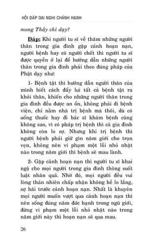 HOÛI ÑAÙP OAI NGHI CHAÙNH HAÏNH

mong Thaày chæ daïy?
Ñaùp: Khi ngöôøi tu só veà thaêm nhöõng ngöôøi
thaân trong gia ñình gaëp caûnh hoaïn naïn,
ngöôøi beänh hay coù ngöôøi cheát thì ngöôøi tu só
ñöôïc quyeàn ôû laïi ñeå höôùng daãn nhöõng ngöôøi
thaân trong gia ñình phaûi theo ñuùng phaùp cuûa
Phaät daïy nhö:
1- Beänh taät thì höôùng daãn ngöôøi thaân cuûa
mình bieát caùch ñaåy lui taát caû beänh taät ra
khoûi thaân, khieán cho nhöõng ngöôøi thaân trong
gia ñình ñeàu ñöôïc an oån, khoâng phaûi ñi beänh
vieän, chæ naèm nhaø trò beänh maø thoâi, duø coù
uoáng thuoác hay ñi baùc só khaùm beänh cuõng
khoâng sao, vì coù phaùp trò beänh thì caû gia ñình
khoâng coøn lo sôï. Nhöng khi trò beänh thì
ngöôøi beänh phaûi giöõ gìn naêm giôùi cho troïn
veïn, khoâng neân vi phaïm moät loãi nhoû nhaët
naøo trong naêm giôùi thì beänh seõ mau laønh.
2- Gaëp caûnh hoaïn naïn thì ngöôøi tu só khai
ngoä cho moïi ngöôøi trong gia ñình thoâng suoát
luaät nhaân quaû. Nhôø ñoù, moïi ngöôøi ñeàu vui
loøng thaûn nhieân chaáp nhaän khoâng heà lo laéng,
sôï haõi tröôùc caûnh hoaïn naïn. Nhaát laø khuyeân
moïi ngöôøi muoán vöôït qua caûnh hoaïn naïn thì
neân soáng ñuùng naêm ñöùc haïnh trong nguõ giôùi,
ñöøng vi phaïm moät loãi nhoû nhaët naøo trong
naêm giôùi naøy thì hoaïn naïn seõ qua mau.
26

 