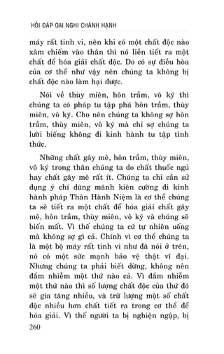 HOÛI ÑAÙP OAI NGHI CHAÙNH HAÏNH

maùy raát tinh vi, neân khi coù moät chaát ñoäc naøo
xaâm chieám vaøo thaân thì noù lieàn tieát ra moät
chaát ñeå hoùa giaûi chaát ñoäc. Do coù söï ñieàu hoøa
cuûa cô theå nhö vaäy neân chuùng ta khoâng bò
chaát ñoäc naøo laøm haïi ñöôïc.
Noùi veà thuøy mieân, hoân traàm, voâ kyù thì
chuùng ta coù phaùp tu taäp phaù hoân traàm, thuøy
mieân, voâ kyù. Cho neân chuùng ta khoâng sôï hoân
traàm, thuøy mieân, voâ kyù maø chæ sôï chuùng ta
löôøi bieáng khoâng ñi kinh haønh tu taäp tænh
thöùc.
Nhöõng chaát gaây meâ, hoân traàm, thuøy mieân,
voâ kyù trong thaân chuùng ta do chaát thuoác nguû
hay chaát gaây meâ raát ít. Chuùng ta chæ caàn söû
duïng yù chí duõng maõnh kieân cöôøng ñi kinh
haønh phaùp Thaân Haønh Nieäm laø cô theå chuùng
ta seõ tieát ra moät chaát ñeå hoùa giaûi chaát gaây
meâ, hoân traàm, thuøy mieân, voâ kyù vaø chuùng seõ
bieán maát. Vì theá chuùng ta cöù töï nhieân uoáng
maø khoâng sôï gì caû. Chính vì cô theå chuùng ta
laø moät boä maùy raát tinh vi nhö ñaõ noùi ôû treân,
noù coù moät söùc maïnh baûo veä thaät vó ñaïi.
Nhöng chuùng ta phaûi bieát döøng, khoâng neân
ñaém nhieãm moät thöù naøo caû. Vì ñaém nhieãm
moät thöù naøo thì soá löôïng chaát ñoäc cuûa thöù ñoù
seõ gia taêng nhieàu, vaø tröõ löôïng moät soá chaát
ñoäc nhieàu hôn chaát tieát ra trong cô theå ñeå
hoùa giaûi. Vì theá ngöôøi ta bò nghieän ngaäp, bò
260

 