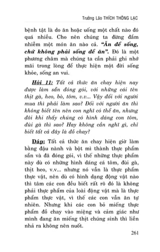 Tröôûng Laõo THÍCH THOÂNG LAÏC

beänh taät laø do aên hoaëc uoáng moät chaát naøo ñoù
quaù nhieàu. Cho neân chuùng ta ñöøng ñaém
nhieãm moät moùn aên naøo caû. “AÊn ñeå soáng,
chöù khoâng phaûi soáng ñeå aên”. Ñoù laø moät
phöông chaâm maø chuùng ta caàn phaûi ghi nhôù
maõi trong loøng ñeå thöïc hieän moät ñôøi soáng
khoûe, soáng an vui.
Hoûi 11: Taát caû thöùc aên chay hieän nay
ñöôïc laøm saün ñoùng goùi, vôùi nhöõng caùi teân
thòt gaø, heo, boø, toâm, v.v... Vaäy ñoái vôùi ngöôøi
mua thì phaûi laøm sao? Ñoái vôùi ngöôøi aên thì
khoâng bieát teân neân con nghó coù theå aên, nhöng
ñoâi khi thaáy chuùng coù hình daùng con toâm,
ñuøi gaø thì sao? Hay khoâng caàn nghó gì, chæ
bieát taát caû ñaây laø ñoà chay?
Ñaùp: Taát caû thöùc aên chay hieän giôø laøm
baèng ñaäu naønh vaø boät mì thaønh thöïc phaåm
saün vaø ñaõ ñoùng goùi, vì theá nhöõng thöïc phaåm
naøy duø coù nhöõng hình daùng caù toâm, ñuøi gaø,
thòt heo, v.v... nhöng noù vaãn laø thöïc phaåm
thöïc vaät, neân duø coù hình daïng ñoäng vaät naøo
thì taâm caùc con ñeàu bieát raát roõ ñoù laø khoâng
phaûi thöïc phaåm cuûa loaøi ñoäng vaät maø laø thöïc
phaåm thöïc vaät, vì theá caùc con vaãn aên töï
nhieân. Nhöng khi caùc con boû mieáng thöïc
phaåm ñoà chay vaøo mieäng vaø caûm giaùc nhö
mình ñang aên mieáng thòt chuùng sinh thì lieàn
nhaû ra khoâng neân nuoát.
261

 