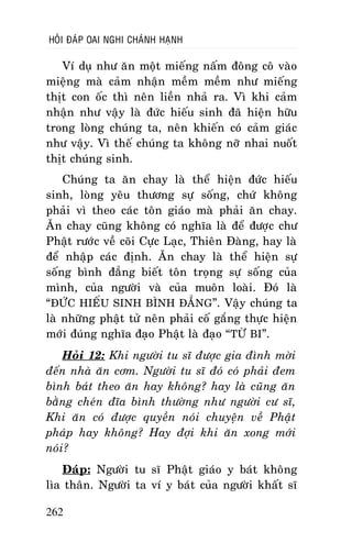 HOÛI ÑAÙP OAI NGHI CHAÙNH HAÏNH

Ví duï nhö aên moät mieáng naám ñoâng coâ vaøo
mieäng maø caûm nhaän meàm meàm nhö mieáng
thòt con oác thì neân lieàn nhaû ra. Vì khi caûm
nhaän nhö vaäy laø ñöùc hieáu sinh ñaõ hieän höõu
trong loøng chuùng ta, neân khieán coù caûm giaùc
nhö vaäy. Vì theá chuùng ta khoâng nôõ nhai nuoát
thòt chuùng sinh.
Chuùng ta aên chay laø theå hieän ñöùc hieáu
sinh, loøng yeâu thöông söï soáng, chöù khoâng
phaûi vì theo caùc toân giaùo maø phaûi aên chay.
AÊn chay cuõng khoâng coù nghóa laø ñeå ñöôïc chö
Phaät röôùc veà coõi Cöïc Laïc, Thieân Ñaøng, hay laø
ñeå nhaäp caùc ñònh. AÊn chay laø theå hieän söï
soáng bình ñaúng bieát toân troïng söï soáng cuûa
mình, cuûa ngöôøi vaø cuûa muoân loaøi. Ñoù laø
“ÑÖÙC HIEÁU SINH BÌNH ÑAÚNG”. Vaäy chuùng ta
laø nhöõng phaät töû neân phaûi coá gaéng thöïc hieän
môùi ñuùng nghóa ñaïo Phaät laø ñaïo “TÖØ BI”.
Hoûi 12: Khi ngöôøi tu só ñöôïc gia ñình môøi
ñeán nhaø aên côm. Ngöôøi tu só ñoù coù phaûi ñem
bình baùt theo aên hay khoâng? hay laø cuõng aên
baèng cheùn ñóa bình thöôøng nhö ngöôøi cö só,
Khi aên coù ñöôïc quyeàn noùi chuyeän veà Phaät
phaùp hay khoâng? Hay ñôïi khi aên xong môùi
noùi?
Ñaùp: Ngöôøi tu só Phaät giaùo y baùt khoâng
lìa thaân. Ngöôøi ta ví y baùt cuûa ngöôøi khaát só
262

 