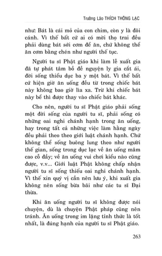 Tröôûng Laõo THÍCH THOÂNG LAÏC

nhö: Baùt laø caùi moû cuûa con chim, coøn y laø ñoâi
caùnh. Vì theá baát cöù ai coù môøi thoï trai ñeàu
phaûi duøng baùt sôùi côm ñeå aên, chöù khoâng theå
aên côm baèng cheùn nhö ngöôøi theá tuïc.
Ngöôøi tu só Phaät giaùo khi laøm leã xuaát gia
ñaõ töï phaùt taâm boà ñeà nguyeän ly gia caét aùi,
ñôøi soáng thieåu duïc ba y moät baùt. Vì theá baát
cöù hieän giôø aên uoáng ñeàu töø trong chieác baùt
naøy khoâng bao giôø lìa xa. Tröø khi chieác baùt
naøy beå thì ñöôïc thay vaøo chieác baùt khaùc.
Cho neân, ngöôøi tu só Phaät giaùo phaûi soáng
moät ñôøi soáng cuûa ngöôøi tu só, phaûi soáng coù
nhöõng oai nghi chaùnh haïnh trong aên uoáng,
hay trong taát caû nhöõng vieäc laøm haèng ngaøy
ñeàu phaûi theo theo giôùi luaät chaùnh haïnh. Chöù
khoâng theå soáng buoâng lung theo nhö ngöôøi
theá gian, soáng trong duïc laïc veà aên uoáng maâm
cao coã ñaày; veà aên uoáng vui chôi kieåu naøo cuõng
ñöôïc, v.v... Giôùi luaät Phaät khoâng chaáp nhaän
ngöôøi tu só soáng thieáu oai nghi chaùnh haïnh.
Vì theá xin quyù vò caàn neân löu yù, khi xuaát gia
khoâng neân soáng böøa baõi nhö caùc tu só Ñaïi
thöøa.
Khi aên uoáng ngöôøi tu só khoâng ñöôïc noùi
chuyeän, duø laø chuyeän Phaät phaùp cuõng neân
traùnh. AÊn uoáng trong im laëng tænh thöùc laø toát
nhaát, laø ñuùng haïnh cuûa ngöôøi tu só Phaät giaùo.
263

 