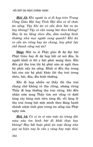 HOÛI ÑAÙP OAI NGHI CHAÙNH HAÏNH

Hoûi 13: Khi ngöôøi tu só ñi hoïp treân Trung
Öông Giaùo Hoäi hay Tænh Hoäi ñeàu coù toå chöùc
aên uoáng. Vaäy khi aên coù caàn ñem baùt ra aên
hay khoâng? Vaäy coù caàn mang baùt theo khoâng?
Hay laø aên baèng cheùn ñóa, ñuõa muoãng bình
thöôøng nhö moïi ngöôøi xung quanh? Khi aên
coù caàn aên rieâng hay aên chung, hay phaûi löïa
choã thanh vaéng maø aên?
Ñaùp: Moät tu só Phaät giaùo ñi döï ñaïi hoäi
Phaät Giaùo hay ñi döï hoïp baát cöù nôi ñaâu, laø
ngöôøi khaát só thì y baùt phaûi mang theo. Khi
ñeán giôø thoï trai thì heä phaùi naøo seõ ngoài theo
heä phaùi naáy aên uoáng. Khaát só ñeàu thoï trong
baùt coøn caùc heä phaùi khaùc thì thoï trai trong
cheùn, baùt, ñuõa, ñóa bình thöôøng.
Khi ñi hoïp nhieàu sö thaày thì thoï trai
chung chöù khoâng coù thoï rieâng, nhöng rieâng
Thaày ñi hoïp thöôøng thoï trai rieâng, khi ñeán
nhaän côm xong Thaày tìm nôi vaéng veû döôùi
taøng caây boùng maùt treân taûng ñaù, roài laëng leõ
thoï trai trong baùt moät mình theo ñuùng haïnh
chaùnh nieäm tænh giaùc trong aên uoáng cuûa Phaät
ngaøy xöa.
Hoûi 14: Coù vò tu só naøo maëc aùo traøng daøi
maøu naâu oâm bình baùt ñi khaát thöïc hay
khoâng? Hay baét buoäc phaûi aên maëc ñuùng nhö
quyù sö hieän nay laø vaán y vaøng hay maëc theo
264

 
