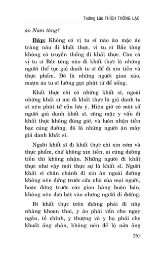 Tröôûng Laõo THÍCH THOÂNG LAÏC

aùo Nam toâng?
Ñaùp: Khoâng coù vò tu só naøo aên maëc aùo
traøng naâu ñi khaát thöïc, vì tu só Baéc toâng
khoâng coù truyeàn thoáng ñi khaát thöïc. Coøn coù
vò tu só Baéc toâng naøo ñi khaát thöïc laø nhöõng
ngöôøi theá tuïc giaû danh tu só ñeå ñi xin tieàn vaø
thöïc phaåm. Ñoù laø nhöõng ngöôøi gian xaûo,
möôïn aùo tu só löôøng gaït phaät töû ñeå soáng.
Khaát thöïc chæ coù nhöõng khaát só, ngoaøi
nhöõng khaát só maø ñi khaát thöïc laø giaû danh tu
só neân phaät töû caàn löu yù. Hieän giôø coù moät soá
ngöôøi giaû danh khaát só, cuõng maëc y vaán ñi
khaát thöïc khoâng ñuùng giôø, vaø luoân nhaän tieàn
baïc cuùng döôøng, ñoù laø nhöõng ngöôøi aên maøy
giaû danh khaát só.
Ngöôøi khaát só ñi khaát thöïc chæ xin côm vaø
thöïc phaåm, chöù khoâng xin tieàn, ai cuùng döôøng
tieàn thì khoâng nhaän. Nhöõng ngöôøi ñi khaát
thöïc nhö vaäy môùi thöïc söï laø khaát só. Ngöôøi
khaát só chaân chaùnh ñi xin aên ngoaøi ñöôøng
khoâng neân ñöùng tröôùc cöûa nhaø cuûa moïi ngöôøi,
hoaëc ñöùng tröôùc caùc gian haøng buoân baùn,
khoâng neân ñöa baùt vaøo nhöõng ngöôøi ñi ñöôøng.
Ñi khaát thöïc treân ñöôøng phaûi ñi nheï
nhaøng khoan thai, y aùo phaûi vaán cho ngay
ngaén, teà chænh, y thöôïng vaø y haï phaûi che
khuaát oáng chaân, khoâng neân ñeå loä nöûa oáng
265

 