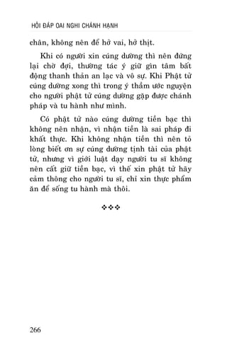 HOÛI ÑAÙP OAI NGHI CHAÙNH HAÏNH

chaân, khoâng neân ñeå hôû vai, hôû thòt.
Khi coù ngöôøi xin cuùng döôøng thì neân ñöùng
laïi chôø ñôïi, thöôøng taùc yù giöõ gìn taâm baát
ñoäng thanh thaûn an laïc vaø voâ söï. Khi Phaät töû
cuùng döôøng xong thì trong yù thaàm öôùc nguyeän
cho ngöôøi phaät töû cuùng döôøng gaëp ñöôïc chaùnh
phaùp vaø tu haønh nhö mình.
Coù phaät töû naøo cuùng döôøng tieàn baïc thì
khoâng neân nhaän, vì nhaän tieàn laø sai phaùp ñi
khaát thöïc. Khi khoâng nhaän tieàn thì neân toû
loøng bieát ôn söï cuùng döôøng tònh taøi cuûa phaät
töû, nhöng vì giôùi luaät daïy ngöôøi tu só khoâng
neân caát giöõ tieàn baïc, vì theá xin phaät töû haõy
caûm thoâng cho ngöôøi tu só, chæ xin thöïc phaåm
aên ñeå soáng tu haønh maø thoâi.


266

 