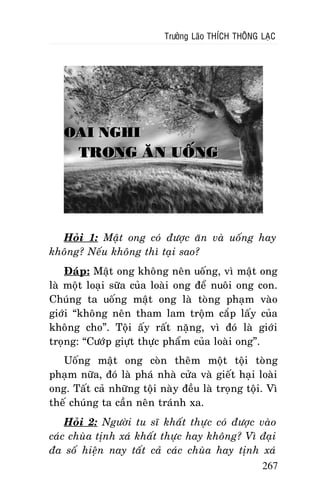 Tröôûng Laõo THÍCH THOÂNG LAÏC

OAI NGHI
TRONG AÊN UOÁNG

Hoûi 1: Maät ong coù ñöôïc aên vaø uoáng hay
khoâng? Neáu khoâng thì taïi sao?
Ñaùp: Maät ong khoâng neân uoáng, vì maät ong
laø moät loaïi söõa cuûa loaøi ong ñeå nuoâi ong con.
Chuùng ta uoáng maät ong laø toøng phaïm vaøo
giôùi “khoâng neân tham lam troäm caép laáy cuûa
khoâng cho”. Toäi aáy raát naëng, vì ñoù laø giôùi
troïng: “Cöôùp giöït thöïc phaåm cuûa loaøi ong”.
Uoáng maät ong coøn theâm moät toäi toøng
phaïm nöõa, ñoù laø phaù nhaø cöûa vaø gieát haïi loaøi
ong. Taát caû nhöõng toäi naøy ñeàu laø troïng toäi. Vì
theá chuùng ta caàn neân traùnh xa.
Hoûi 2: Ngöôøi tu só khaát thöïc coù ñöôïc vaøo
caùc chuøa tònh xaù khaát thöïc hay khoâng? Vì ñaïi
ña soá hieän nay taát caû caùc chuøa hay tònh xaù
267

 