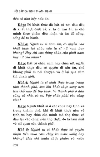 HOÛI ÑAÙP OAI NGHI CHAÙNH HAÏNH

ñeàu coù nhaø beáp naáu aên.
Ñaùp: Ñi khaát thöïc duø baát cöù nôi ñaâu ñeàu
ñi khaát thöïc ñöôïc caû, vì laø ñi xin aên, ai cho
mình thöïc phaåm ñeàu nhaän vaø aên ñeå soáng,
soáng ñeå tu haønh.
Hoûi 3: Ngöôøi tu só nam nöõ, coù quyeàn vaøo
khaát thöïc taïi chuøa cuûa tu só nöõ nam hay
khoâng? Hay chæ vaøo ñuùng chuøa cuûa phaùi nam
hay nöõ cuûa mình?
Ñaùp: Baát cöù chuøa nam hay chuøa nöõ, ngöôøi
ñi khaát thöïc ñeàu coù quyeàn ñi xin aên, chöù
khoâng phaûi ñi noùi chuyeän vaø ôû laïi qua ñeâm
thì phaïm giôùi.
Hoûi 4: Ngöôøi tu só khaát thöïc trong trung
taâm thaønh phoá, sau khi khaát thöïc xong neân
tìm choã naøo ñeå thoï thöïc. Vì thaønh phoá ôû ñaâu
cuõng coù nhaø, coù xe. Vaäy chaéc phaûi vaøo coâng
vieân?
Ñaùp: Ngöôøi khaát só ôû caùc chuøa hay tònh xaù
trong thaønh phoá, khi ñi khaát thöïc neân veà
tònh xaù hay chuøa cuûa mình maø thoï thöïc, coù
ñaâu laïi vaøo coâng vieân thoï thöïc, ñoù laø laøm maát
veû mó quan cuûa thaønh phoá.
Hoûi 5: Ngöôøi tu só khaát thöïc coù quyeàn
nhaän tieàn mua côm chay vaø nöôùc uoáng hay
khoâng? Hay chæ nhaän thöïc phaåm vaø nöôùc
268

 
