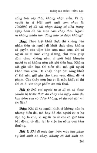 Tröôûng Laõo THÍCH THOÂNG LAÏC

uoáng traùi caây thoâi, khoâng nhaän tieàn. Ví duï
ngöôøi tu só bieát moät suaát côm chay laø
10.000ñ, vò ñoù chæ nhaän ñuùng soá tieàn trong
ngaøy hoâm ñoù chæ mua côm chay thoâi. Ngoaøi
ra khoâng nhaän hôn ñoàng naøo coù ñöôïc khoâng?
Ñaùp: Theo luaät khaát thöïc thì khoâng neân
nhaän tieàn vaø ngöôøi ñi khaát thöïc cuõng khoâng
coù quyeàn vaøo tieäm baùn côm mua côm, chæ coù
ngöôøi cö só mua cuùng döôøng, chöù mua giuùp
duøm cuõng khoâng neân, vì giôùi luaät khuyeân
ngöôøi tu só khoâng neân caát giöõ tieàn baïc. Khoâng
caát giöõ tieàn baïc thì tieàn ñaâu maø göûi ngöôøi
khaùc mua côm. Ñaõ chaáp nhaän ñôøi soáng khaát
só thì neân giöõ gìn cho troïn veïn, ñöøng ñeå vi
phaïm. Caùc thaày neân löu yù: laø moät khaát só thì
chæ coù ñi xin thöïc phaåm aên maø thoâi.
Hoûi 6: Ñoái vôùi ngöôøi tu só ñi xa coù ñöôïc
chuaån bò tröôùc thöùc aên chay cho ngaøy hoâm ñoù
hay hoâm sau coù ñöôïc khoâng, ví duï vaøi goùi mì
aên lieàn?
Ñaùp: Khi ñi xa ngöôøi khaát só khoâng neân lo
nhöõng ñieàu ñoù, maø haõy ñeå cho ngöôøi cö só hoä
ñaïo hoï lo cho, vì ngöôøi tu só chæ coù giöõ taâm
baát ñoäng, coù ñaâu laïi lo vieäc aên uoáng quaù taàm
thöôøng.
Hoûi 7: Khi ñi maùy bay, treân maùy bay phuïc
vuï hai xuaát aên chay, nhöng caû hai xuaát aên
269

 