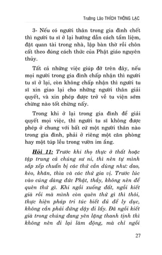 Tröôûng Laõo THÍCH THOÂNG LAÏC

3- Neáu coù ngöôøi thaân trong gia ñình cheát
thì ngöôøi tu só ôû laïi höôùng daãn caùch taåm lieäm,
ñaët quan taøi trong nhaø, laäp baøn thôø roài choân
caát theo ñuùng caùch thöùc cuûa Phaät giaùo nguyeân
thuûy.
Taát caû nhöõng vieäc giuùp ñôõ treân ñaây, neáu
moïi ngöôøi trong gia ñình chaáp nhaän thì ngöôøi
tu só ôû laïi, coøn khoâng chaáp nhaän thì ngöôøi tu
só xin giao laïi cho nhöõng ngöôøi thaân giaûi
quyeát, vaø xin pheùp ñöôïc trôû veà tu vieän sôùm
chöøng naøo toát chöøng naáy.
Trong khi ôû laïi trong gia ñình ñeå giaûi
quyeát moïi vieäc, thì ngöôøi tu só khoâng ñöôïc
pheùp ôû chung vôùi baát cöù moät ngöôøi thaân naøo
trong gia ñình, phaûi ôû rieâng moät caên phoøng
hay moät tuùp leàu trong vöôøn im aéng.
Hoûi 11: Tröôùc khi thoï thöïc ôû thaát hoaëc
taäp trung caû chuùng sö ni, thì neân töï mình
saép xeáp chuaån bò caùc thöù caàn duøng nhö: dao,
keùo, khaên, thìa vaø caùc thöù gia vò. Tröôùc luùc
vaøo cuùng daøng ñöùc Phaät, thaày, khoâng neân ñeå
queân thöù gì. Khi ngoài xuoáng ñaát, ngoài kieát
giaø roài maø mình coøn queân thöù gì thì thoâi,
thöïc hieän phaùp tri tuùc bieát ñuû ñeå ly duïc,
khoâng caàn phaûi ñöùng daäy ñi laáy. Ñaõ ngoài kieát
giaø trong chuùng ñang yeân laëng thanh tònh thì
khoâng neân ñi laïi laøm ñoäng, maø chæ ngoài
27

 