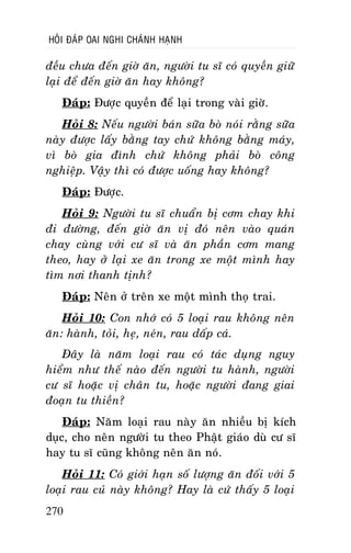 HOÛI ÑAÙP OAI NGHI CHAÙNH HAÏNH

ñeàu chöa ñeán giôø aên, ngöôøi tu só coù quyeàn giöõ
laïi ñeå ñeán giôø aên hay khoâng?
Ñaùp: Ñöôïc quyeàn ñeå laïi trong vaøi giôø.
Hoûi 8: Neáu ngöôøi baùn söõa boø noùi raèng söõa
naøy ñöôïc laáy baèng tay chöù khoâng baèng maùy,
vì boø gia ñình chöù khoâng phaûi boø coâng
nghieäp. Vaäy thì coù ñöôïc uoáng hay khoâng?
Ñaùp: Ñöôïc.
Hoûi 9: Ngöôøi tu só chuaån bò côm chay khi
ñi ñöôøng, ñeán giôø aên vò ñoù neân vaøo quaùn
chay cuøng vôùi cö só vaø aên phaàn côm mang
theo, hay ôû laïi xe aên trong xe moät mình hay
tìm nôi thanh tònh?
Ñaùp: Neân ôû treân xe moät mình thoï trai.
Hoûi 10: Con nhôù coù 5 loaïi rau khoâng neân
aên: haønh, toûi, heï, neùn, rau daáp caù.
Ñaây laø naêm loaïi rau coù taùc duïng nguy
hieåm nhö theá naøo ñeán ngöôøi tu haønh, ngöôøi
cö só hoaëc vò chaân tu, hoaëc ngöôøi ñang giai
ñoaïn tu thieàn?
Ñaùp: Naêm loaïi rau naøy aên nhieàu bò kích
duïc, cho neân ngöôøi tu theo Phaät giaùo duø cö só
hay tu só cuõng khoâng neân aên noù.
Hoûi 11: Coù giôùi haïn soá löôïng aên ñoái vôùi 5
loaïi rau cuû naøy khoâng? Hay laø cöù thaáy 5 loaïi
270

 