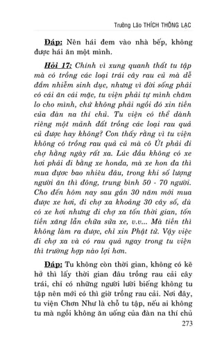 Tröôûng Laõo THÍCH THOÂNG LAÏC

Ñaùp: Neân haùi ñem vaøo nhaø beáp, khoâng
ñöôïc haùi aên moät mình.
Hoûi 17: Chính vì xung quanh thaát tu taäp
maø coù troàng caùc loaïi traùi caây rau cuû maø deã
ñaém nhieãm sinh duïc, nhöng vì ñôøi soáng phaûi
coù caùi aên caùi maëc, tu vieän phaûi töï mình chaêm
lo cho mình, chöù khoâng phaûi ngoài ñoù xin tieàn
cuûa ñaøn na thí chuû. Tu vieän coù theå daønh
rieâng moät maûnh ñaát troàng caùc loaïi rau quaû
cuû ñöôïc hay khoâng? Con thaáy raèng vì tu vieän
khoâng coù troàng rau quaû cuû maø coâ UÙt phaûi ñi
chôï haèng ngaøy raát xa. Luùc ñaàu khoâng coù xe
hôi phaûi ñi baèng xe honda, maø xe hon ña thì
mua ñöïôc bao nhieâu ñaâu, trong khi soá löôïng
ngöôøi aên thì ñoâng, trung bình 50 - 70 ngöôøi.
Cho ñeán hoâm nay sau gaàn 30 naêm môùi mua
ñöôïc xe hôi, ñi chôï xa khoaûng 30 caây soá, duø
coù xe hôi nhöng ñi chôï xa toán thôøi gian, toán
tieàn xaêng laãn chöõa söûa xe, v.v... Maø tieàn thì
khoâng laøm ra ñöôïc, chæ xin Phaät töû. Vaäy vieäc
ñi chôï xa vaø coù rau quaû ngay trong tu vieän
thì tröôøng hôïp naøo lôïi hôn.
Ñaùp: Tu khoâng coøn thôøi gian, khoâng coù keõ
hôû thì laáy thôøi gian ñaâu troàng rau caûi caây
traùi, chæ coù nhöõng ngöôøi löôøi bieáng khoâng tu
taäp neân môùi coù thì giôø troàng rau caûi. Nôi ñaây,
tu vieän Chôn Nhö laø choã tu taäp, neáu ai khoâng
tu maø ngoài khoâng aên uoáng cuûa ñaøn na thí chuû
273

 
