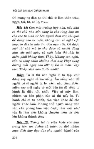 HOÛI ÑAÙP OAI NGHI CHAÙNH HAÏNH

thì mang nôï ñaøn na thí chuû seõ laøm thaân traâu,
ngöïa, toâi, tôù, noâ leä, v.v...
Hoûi 18: Coøn moät tröôøng hôïp nöõa, neáu nhö
coù thí chuû naøo saün saøng lo cho töøng böõa aên
cho caùc tu sinh töø beân ngoaøi ñem vaøo thì quaù
deã daøng cho tu vieän, khoâng coøn ai nghó cöïc
nhoïc lo ñi chôï naáu aên, doïn deïp nöõa. Coù ñöôïc
moät thí chuû maø lo cho ñöôïc soá ngöôøi ñoâng
nhö vaäy moãi ngaøy vaø suoát luoân thì thaät laø
hieám phaûi khoâng thöa Thaày. Nhöng con nghó,
vaãn coù coâng chuùa Malina thôøi ñöùc Phaät cuùng
döôøng moãi ngaøy cho 500 vò Baø la moân. Vaäy
theo Thaày caùch naøo laø toát nhaát?
Ñaùp: Tu só thì neân nghó lo tu taäp, chöù
ñöøng suy nghó veà aên uoáng. AÊn uoáng neân ñeå
ngöôøi cö só ngöôøi ta lo, caùch naøo cuõng ñöôïc,
mieãn sao moãi ngaøy coù moät böõa aên ñeå soáng tu
haønh laø ñieàu toát nhaát. Vieäc ai naáy laøm,
nhieäm vuï boån phaän cuûa ai thì naáy lo. Tu
haønh chæ coù tu haønh, coøn vieäc khaùc ñeå cho
ngöôøi khaùc laøm. Khoâng theå ngöôøi noâng daân
vaøo vaên phoøng laøm vieäc ñöôïc, laøm vieäc nhö
vaäy laø laøm vieäc khoâng chuyeân moân vaø vieäc
lôùn khoâng thaønh coâng.
Hoûi 19: Töông lai tu vieän hoaëc caùc khu
trung taâm an döôõng töø thieän ra ñôøi nhaèm
muïc ñích daïy ñaïo ñöùc cho ngöôøi. Ngöôøi vaøo
274

 