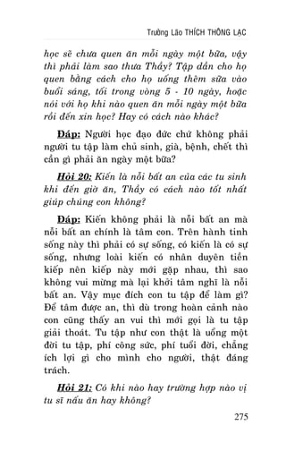 Tröôûng Laõo THÍCH THOÂNG LAÏC

hoïc seõ chöa quen aên moãi ngaøy moät böõa, vaäy
thì phaûi laøm sao thöa Thaày? Taäp daàn cho hoï
quen baèng caùch cho hoï uoáng theâm söõa vaøo
buoåi saùng, toái trong voøng 5 - 10 ngaøy, hoaëc
noùi vôùi hoï khi naøo quen aên moãi ngaøy moät böõa
roài ñeán xin hoïc? Hay coù caùch naøo khaùc?
Ñaùp: Ngöôøi hoïc ñaïo ñöùc chöù khoâng phaûi
ngöôøi tu taäp laøm chuû sinh, giaø, beänh, cheát thì
caàn gì phaûi aên ngaøy moät böõa?
Hoûi 20: Kieán laø noãi baát an cuûa caùc tu sinh
khi ñeán giôø aên, Thaày coù caùch naøo toát nhaát
giuùp chuùng con khoâng?
Ñaùp: Kieán khoâng phaûi laø noãi baát an maø
noãi baát an chính laø taâm con. Treân haønh tinh
soáng naøy thì phaûi coù söï soáng, coù kieán laø coù söï
soáng, nhöng loaøi kieán coù nhaân duyeân tieàn
kieáp neân kieáp naøy môùi gaëp nhau, thì sao
khoâng vui möøng maø laïi khôûi taâm nghó laø noãi
baát an. Vaäy muïc ñích con tu taäp ñeå laøm gì?
Ñeå taâm ñöôïc an, thì duø trong hoaøn caûnh naøo
con cuõng thaáy an vui thì môùi goïi laø tu taäp
giaûi thoaùt. Tu taäp nhö con thaät laø uoång moät
ñôøi tu taäp, phí coâng söùc, phí tuoåi ñôøi, chaúng
ích lôïi gì cho mình cho ngöôøi, thaät ñaùng
traùch.
Hoûi 21: Coù khi naøo hay tröôøng hôïp naøo vò
tu só naáu aên hay khoâng?
275

 