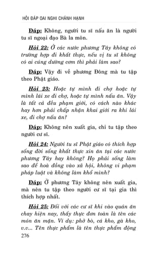 HOÛI ÑAÙP OAI NGHI CHAÙNH HAÏNH

Ñaùp: Khoâng, ngöôøi tu só naáu aên laø ngöôøi
tu só ngoaïi ñaïo Baø la moân.
Hoûi 22: ÔÛ caùc nöôùc phöông Taây khoâng coù
tröôøng hôïp ñi khaát thöïc, neáu vò tu só khoâng
coù ai cuùng döôøng côm thì phaûi laøm sao?
Ñaùp: Vaäy ñi veà phöông Ñoâng maø tu taäp
theo Phaät giaùo.
Hoûi 23: Hoaëc töï mình ñi chôï hoaëc töï
mình laùi xe ñi chôï, hoaëc töï mình naáu aên. Vaäy
laø taát caû ñeàu phaïm giôùi, coù caùch naøo khaùc
hay hôn phaûi chaáp nhaän khai giôùi ra khi laùi
xe, ñi chôï naáu aên?
Ñaùp: Khoâng neân xuaát gia, chæ tu taäp theo
ngöôøi cö só.
Hoûi 24: Ngöôøi tu só Phaät giaùo coù thích hôïp
soáng ñôøi soáng khaát thöïc xin aên taïi caùc nöôùc
phöông Taây hay khoâng? Hoï phaûi soáng laøm
sao ñeå hoaø ñoàng vaøo xaõ hoäi, khoâng vi phaïm
phaùp luaät vaø khoâng laøm khoå mình?
Ñaùp: ÔÛ phöông Taây khoâng neân xuaát gia,
maø neân tu taäp theo ngöôøi cö só taïi gia thì
thích hôïp nhaát.
Hoûi 25: Ñoái vôùi caùc cö só khi vaøo quaùn aên
chay hieän nay, thaáy thöïc ñôn toaøn laø teân caùc
moùn aên maën. Ví duï: phôû boø, caù kho, gaø kho,
v.v... Teân thöïc phaåm laø teân thöïc phaåm ñoäng
276

 