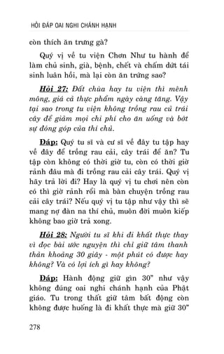 HOÛI ÑAÙP OAI NGHI CHAÙNH HAÏNH

coøn thích aên tröng gaø?
Quyù vò veà tu vieän Chôn Nhö tu haønh ñeå
laøm chuû sinh, giaø, beänh, cheát vaø chaám döùt taùi
sinh luaân hoài, maø laïi coøn aên tröùng sao?
Hoûi 27: Ñaát chuøa hay tu vieän thì meânh
moâng, giaù caû thöïc phaåm ngaøy caøng taêng. Vaäy
taïi sao trong tu vieän khoâng troàng rau cuû traùi
caây ñeå giaûm moïi chi phí cho aên uoáng vaø bôùt
söï ñoùng goùp cuûa thí chuû.
Ñaùp: Quyù tu só vaø cö só veà ñaây tu taäp hay
veà ñaây ñeå troàng rau caûi, caây traùi ñeå aên? Tu
taäp coøn khoâng coù thôøi giôø tu, coøn coù thôøi giôø
raûnh ñaâu maø ñi troàng rau caûi caây traùi. Quyù vò
haõy traû lôøi ñi? Hay laø quyù vò tu chôi neân coøn
coù thì giôø raûnh roåi maø baøn chuyeän troàng rau
caûi caây traùi? Neáu quyù vò tu taäp nhö vaäy thì seõ
mang nôï ñaøn na thí chuû, muoân ñôøi muoân kieáp
khoâng bao giôø traû xong.
Hoûi 28: Ngöôøi tu só khi ñi khaát thöïc thay
vì ñoïc baøi öôùc nguyeän thì chæ giöõ taâm thanh
thaûn khoaûng 30 giaây - moät phuùt coù ñöôïc hay
khoâng? Vaø coù lôïi ích gì hay khoâng?
Ñaùp: Haønh ñoäng giöõ gìn 30” nhö vaäy
khoâng ñuùng oai nghi chaùnh haïnh cuûa Phaät
giaùo. Tu trong thaát giöõ taâm baát ñoäng coøn
khoâng ñöôïc huoáng laø ñi khaát thöïc maø giöõ 30”
278

 
