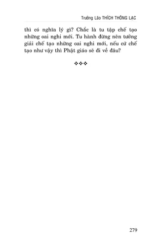 Tröôûng Laõo THÍCH THOÂNG LAÏC

thì coù nghóa lyù gì? Chaéc laø tu taäp cheá taïo
nhöõng oai nghi môùi. Tu haønh ñöøng neân töôûng
giaûi cheá taïo nhöõng oai nghi môùi, neáu cöù cheá
taïo nhö vaäy thì Phaät giaùo seõ ñi veà ñaâu?


279

 