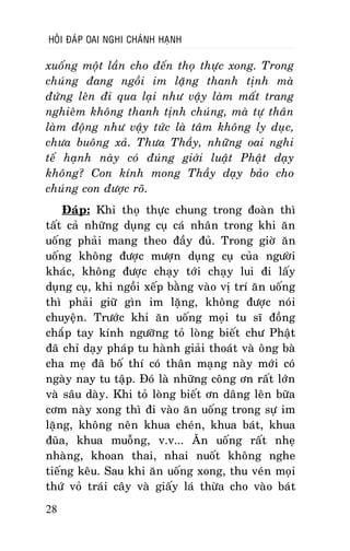 HOÛI ÑAÙP OAI NGHI CHAÙNH HAÏNH

xuoáng moät laàn cho ñeán thoï thöïc xong. Trong
chuùng ñang ngoài im laëng thanh tònh maø
ñöùng leân ñi qua laïi nhö vaäy laøm maát trang
nghieâm khoâng thanh tònh chuùng, maø töï thaân
laøm ñoäng nhö vaäy töùc laø taâm khoâng ly duïc,
chöa buoâng xaû. Thöa Thaày, nhöõng oai nghi
teá haïnh naøy coù ñuùng giôùi luaät Phaät daïy
khoâng? Con kính mong Thaày daïy baûo cho
chuùng con ñöôïc roõ.
Ñaùp: Khi thoï thöïc chung trong ñoaøn thì
taát caû nhöõng duïng cuï caù nhaân trong khi aên
uoáng phaûi mang theo ñaày ñuû. Trong giôø aên
uoáng khoâng ñöôïc möôïn duïng cuï cuûa ngöôøi
khaùc, khoâng ñöôïc chaïy tôùi chaïy lui ñi laáy
duïng cuï, khi ngoài xeáp baèng vaøo vò trí aên uoáng
thì phaûi giöõ gìn im laëng, khoâng ñöôïc noùi
chuyeän. Tröôùc khi aên uoáng moïi tu só ñoàng
chaép tay kính ngöôõng toû loøng bieát chö Phaät
ñaõ chæ daïy phaùp tu haønh giaûi thoaùt vaø oâng baø
cha meï ñaõ boá thí coù thaân maïng naøy môùi coù
ngaøy nay tu taäp. Ñoù laø nhöõng coâng ôn raát lôùn
vaø saâu daøy. Khi toû loøng bieát ôn daâng leân böõa
côm naøy xong thì ñi vaøo aên uoáng trong söï im
laëng, khoâng neân khua cheùn, khua baùt, khua
ñuõa, khua muoãng, v.v... AÊn uoáng raát nheï
nhaøng, khoan thai, nhai nuoát khoâng nghe
tieáng keâu. Sau khi aên uoáng xong, thu veùn moïi
thöù voû traùi caây vaø giaáy laù thöøa cho vaøo baùt
28

 