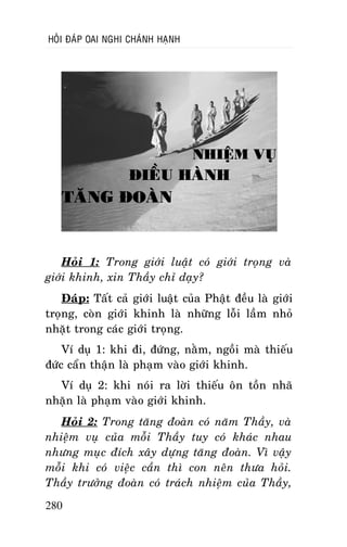 HOÛI ÑAÙP OAI NGHI CHAÙNH HAÏNH

NHIEÄM VUÏ

ÑIEÀU HAØNH

TAÊNG ÑOAØN

Hoûi 1: Trong giôùi luaät coù giôùi troïng vaø
giôùi khinh, xin Thaày chæ daïy?
Ñaùp: Taát caû giôùi luaät cuûa Phaät ñeàu laø giôùi
troïng, coøn giôùi khinh laø nhöõng loãi laàm nhoû
nhaët trong caùc giôùi troïng.
Ví duï 1: khi ñi, ñöùng, naèm, ngoài maø thieáu
ñöùc caån thaän laø phaïm vaøo giôùi khinh.
Ví duï 2: khi noùi ra lôøi thieáu oân toàn nhaõ
nhaën laø phaïm vaøo giôùi khinh.
Hoûi 2: Trong taêng ñoaøn coù naêm Thaày, vaø
nhieäm vuï cuûa moãi Thaày tuy coù khaùc nhau
nhöng muïc ñích xaây döïng taêng ñoaøn. Vì vaäy
moãi khi coù vieäc caàn thì con neân thöa hoûi.
Thaày tröôûng ñoaøn coù traùch nhieäm cuûa Thaày,
280

 