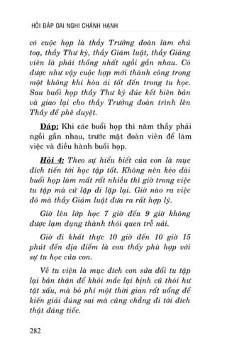 HOÛI ÑAÙP OAI NGHI CHAÙNH HAÏNH

coù cuoäc hoïp laø thaày Tröôûng ñoaøn laøm chuû
toaï, thaày Thö kyù, thaày Giaùm luaät, thaày Giaûng
vieân laø phaûi thoáng nhaát ngoài gaàn nhau. Coù
ñöôïc nhö vaäy cuoäc hôïp môùi thaønh coâng trong
moät khoâng khí hoøa aùi toát ñeán trong tu hoïc.
Sau buoåi hoïp thaày Thö kyù ñuùc keát bieân baûn
vaø giao laïi cho thaày Tröôûng ñoaøn trình leân
Thaày ñeå pheâ duyeät.
Ñaùp: Khi caùc buoåi hoïp thì naêm thaày phaûi
ngoài gaàn nhau, tröôùc maët ñoaøn vieân ñeå laøm
vieäc vaø ñieàu haønh buoåi hoïp.
Hoûi 4: Theo söï hieåu bieát cuûa con laø muïc
ñích tieán tôùi hoïc taäp toát. Khoâng neân keùo daøi
buoåi hoïp laøm maát raát nhieàu thì giôø trong vieäc
tu taäp maø cöù laëp ñi laëp laïi. Giôø naøo ra vieäc
ñoù maø thaày Giaùm luaät ñöa ra raát hôïp lyù.
Giôø leân lôùp hoïc 7 giôø ñeán 9 giôø khoâng
ñöôïc laïm duïng thaønh thoùi quen treã naûi.
Giôø ñi khaát thöïc 10 giôø ñeán 10 giôø 15
phuùt ñeán ñòa ñieåm laø con thaáy phuø hôïp vôùi
söï tu hoïc cuûa con.
Veà tu vieän laø muïc ñích con söûa ñoåi tu taäp
laïi baûn thaân ñeå khoûi maéc laïi bònh cuõ thoùi hö
taät xaáu, maø boû phí moät thôøi gian raát uoång ñeå
kieán giaûi ñuùng sai maø cuõng chaúng ñi tôùi ñích
thaät ñaùng tieác.
282

 
