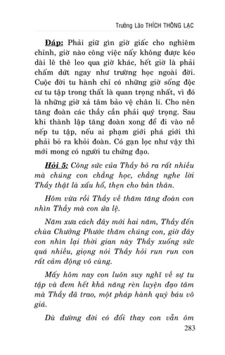 Tröôûng Laõo THÍCH THOÂNG LAÏC

Ñaùp: Phaûi giöõ gìn giôø giaác cho nghieâm
chænh, giôø naøo coâng vieäc naáy khoâng ñöôïc keùo
daøi leâ theâ leo qua giôø khaùc, heát giôø laø phaûi
chaám döùt ngay nhö tröôøng hoïc ngoaøi ñôøi.
Cuoäc ñôøi tu haønh chæ coù nhöõng giôø soáng ñoäc
cö tu taäp trong thaát laø quan troïng nhaát, vì ñoù
laø nhöõng giôø xaû taâm baûo veä chaân lí. Cho neân
taêng ñoaøn caùc thaày caàn phaûi quyù troïng. Sau
khi thaønh laäp taêng ñoaøn xong ñeå ñi vaøo neà
neáp tu taäp, neáu ai phaïm giôùi phaù giôùi thì
phaûi boû ra khoûi ñoaøn. Coù gaïn loïc nhö vaäy thì
môùi mong coù ngöôøi tu chöùng ñaïo.
Hoûi 5: Coâng söùc cuûa Thaày boû ra raát nhieàu
maø chuùng con chaúng hoïc, chaúng nghe lôøi
Thaày thaät laø xaáu hoå, theïn cho baûn thaân.
Hoâm vöøa roài Thaày veà thaêm taêng ñoaøn con
nhìn Thaày maø con öùa leä.
Naêm xöa caùch ñaây môùi hai naêm, Thaày ñeán
chuøa Chöôûng Phöôùc thaêm chuùng con, giôø ñaây
con nhìn laïi thôøi gian naøy Thaày xuoáng söùc
quaù nhieàu, gioïng noùi Thaày hoûi run run con
raát caûm ñoäng voâ cuøng.
Maáy hoâm nay con luoân suy nghó veà söï tu
taäp vaø ñem heát khaû naêng reøn luyeän ñaïo taâm
maø Thaày ñaõ trao, moät phaùp haønh quyù baùu voâ
giaù.
Duø ñöôøng ñôøi coù ñoåi thay con vaãn oâm
283

 