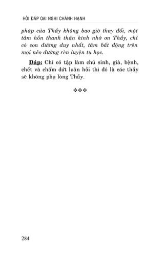 HOÛI ÑAÙP OAI NGHI CHAÙNH HAÏNH

phaùp cuûa Thaày khoâng bao giôø thay ñoåi, moät
taâm hoàn thanh thaûn kính nhôù ôn Thaày, chæ
coù con ñöôøng duy nhaát, taâm baát ñoäng treân
moïi neûo ñöôøng reøn luyeän tu hoïc.
Ñaùp: Chæ coù taäp laøm chuû sinh, giaø, beänh,
cheát vaø chaám döùt luaân hoài thì ñoù laø caùc thaày
seõ khoâng phuï loøng Thaày.


284

 