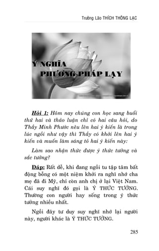 Tröôûng Laõo THÍCH THOÂNG LAÏC

YÙ NGHÓA
PHÖÔNG PHAÙP LAÏY

Hoûi 1: Hoâm nay chuùng con hoïc sang buoåi
thöù hai vaø thaûo luaän chæ coù hai caâu hoûi, do
Thaày Minh Phöôùc neâu leân hai yù kieán laø trong
luùc ngoài nhö vaäy thì Thaày coù khôûi leân hai yù
kieán vaø muoán laøm saùng toû hai yù kieán naøy:
Laøm sao nhaän thöùc ñöôïc yù thöùc töôûng vaø
saéc töôûng?
Ñaùp: Raát deã, khi ñang ngoài tu taäp taâm baát
ñoäng boãng coù moät nieäm khôûi ra nghó nhôù cha
meï ñaõ ñi Myõ, chæ coøn anh chò ôû laïi Vieät Nam.
Caùi suy nghó ñoù goïi laø YÙ THÖÙC TÖÔÛNG.
Thöôøng con ngöôøi hay soáng trong yù thöùc
töôûng nhieàu nhaát.
Ngoài ñaây tö duy suy nghó nhôù laïi ngöôøi
naøy, ngöôøi khaùc laø YÙ THÖÙC TÖÔÛNG.
285

 