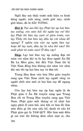 HOÛI ÑAÙP OAI NGHI CHAÙNH HAÏNH

Ngoài ñaây maø thaáy tröôùc maét hieän ra hình
daùng ngöôøi, aùnh saùng, caûnh giôùi naøy, caûnh
giôùi khaùc, ñoù laø SAÉC TÖÔÛNG.
Hoûi 2: Taïi sao khi laïy Phaät laïi uùp hai baøn
tay xuoáng, coøn saùm hoái thì ngöûa tay ra? khi
laïy Phaät thì baøn tay xuoâi veà phía tröôùc, coøn
laïy Thaày thì hai baøn tay ñaáu laïi vôùi nhau ñeå
ngang? YÙ nghóa cuûa vieäc uùp ngöûa baøn tay
hoaëc ñeå tay xuoâi, ñaáu laïi laø nhö theá naøo? Noù
xuaát phaùt töø nöôùc naøo? ÔÛ ñaâu vaäy?
Ñaùp: Laïy hai baøn tay uùp xuoáng ñöa tôùi
naêm voùc naèm daøi ra laø laïy theo ngöôøi AÁn Ñoä
Baø La Moân giaùo, khi ñeán Vieät Nam thì bò
Vieät Nam ñoàng hoùa khoâng coøn naêm voùc naèm
daøi maø chæ uùp hai baøn tay vaø ñöa tôùi.
Trung Hoa ñem vaên hoùa Nho giaùo truyeàn
sang qua Vieät Nam caùch laïy ngöôøi soáng vaø
ngöôøi cheát neân môùi coù hai baøn tay ñeå ngang
nhau.
Coøn laïy hai baøn tay uùp hay ngöûa laø do
Phaät giaùo ôû AÁn Ñoä truyeàn sang qua Trung
Hoa roài töø Trung Hoa truyeàn sang qua Vieät
Nam. Phaät giaùo moãi thaùng coù toå chöùc hai
ngaøy phaùt loà saùm hoái, neân khi coù laøm loãi laàm
moät ñieàu gì thì neân xaáu hoå, danh töø xaáu hoå
Phaät giaùo goïi laø TAØM QUYÙ. Khi laøm moät ñieàu
gì sai traùi thì khoâng daùm nhìn maët ai, cho
286

 