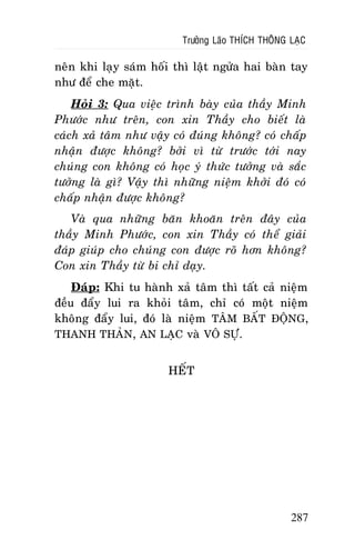 Tröôûng Laõo THÍCH THOÂNG LAÏC

neân khi laïy saùm hoái thì laät ngöûa hai baøn tay
nhö ñeå che maët.
Hoûi 3: Qua vieäc trình baøy cuûa thaày Minh
Phöôùc nhö treân, con xin Thaày cho bieát laø
caùch xaû taâm nhö vaäy coù ñuùng khoâng? coù chaáp
nhaän ñöôïc khoâng? bôûi vì töø tröôùc tôùi nay
chuùng con khoâng coù hoïc yù thöùc töôûng vaø saéc
töôûng laø gì? Vaäy thì nhöõng nieäm khôûi ñoù coù
chaáp nhaän ñöôïc khoâng?
Vaø qua nhöõng baên khoaên treân ñaây cuûa
thaày Minh Phöôùc, con xin Thaày coù theå giaûi
ñaùp giuùp cho chuùng con ñöôïc roõ hôn khoâng?
Con xin Thaày töø bi chæ daïy.
Ñaùp: Khi tu haønh xaû taâm thì taát caû nieäm
ñeàu ñaåy lui ra khoûi taâm, chæ coù moät nieäm
khoâng ñaåy lui, ñoù laø nieäm TAÂM BAÁT ÑOÄNG,
THANH THAÛN, AN LAÏC vaø VOÂ SÖÏ.
HEÁT

287

 