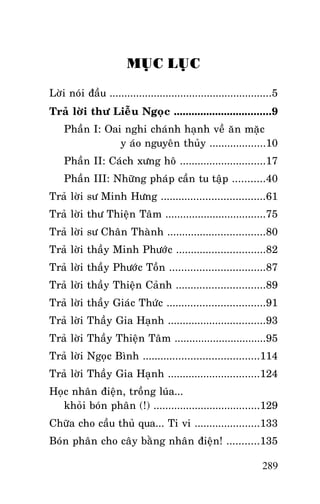 Tröôûng Laõo THÍCH THOÂNG LAÏC

MUÏC LUÏC
Lôøi noùi ñaàu .......................................................5
Traû lôøi thö Lieãu Ngoïc .................................9
Phaàn I: Oai nghi chaùnh haïnh veà aên maëc
y aùo nguyeân thuûy ...................10
Phaàn II: Caùch xöng hoâ .............................17
Phaàn III: Nhöõng phaùp caàn tu taäp ...........40
Traû lôøi sö Minh Höng ...................................61
Traû lôøi thö Thieän Taâm ..................................75
Traû lôøi sö Chaân Thaønh .................................80
Traû lôøi thaày Minh Phöôùc ..............................82
Traû lôøi thaày Phöôùc Toàn ................................87
Traû lôøi thaày Thieän Caûnh ..............................89
Traû lôøi thaày Giaùc Thöùc .................................91
Traû lôøi Thaày Gia Haïnh .................................93
Traû lôøi Thaày Thieän Taâm ...............................95
Traû lôøi Ngoïc Bình .......................................114
Traû lôøi Thaày Gia Haïnh ...............................124
Hoïc nhaân ñieän, troàng luùa...
khoûi boùn phaân (!) ....................................129
Chöõa cho caàu thuû qua... Ti vi ......................133
Boùn phaân cho caây baèng nhaân ñieän! ...........135
289

 